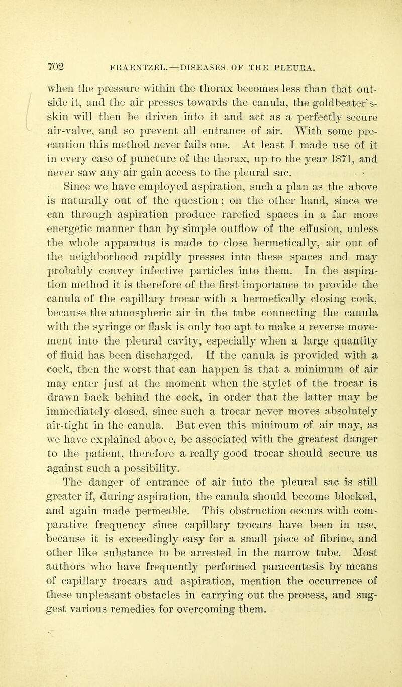 when the pressure within the thorax becomes less than that out- side it, and the air presses towards the canula, the goldbeater's- skin will then be driven into it and act as a perfectly secure air-valve, and so prevent all entrance of air. With some pre- caution this method never fails one. At least I made use of it in every case of puncture of the thorax, up to the year 1871, and never saw any air gain access to the pleural sac. Since we have employed aspiration, such a plan as the above is naturally out of the question ; on the other hand, since we can through aspiration produce rarefied spaces in a far more energetic manner than by simple outflow of the effusion, unless the whole apparatus is made to close hermetically, air out of the neighborhood rapidly presses into these spaces and may probably convey infective particles into them. In the aspira- tion method it is therefore of the first importance to provide the canula of the capillary trocar with a hermetically closing cock, because the atmospheric air in the tube connecting the canula with the syringe or flask is only too apt to make a reverse move- ment into the pleural cavity, especially when a large quantity of fluid has been discharged. If the canula is provided with a cock, then the worst that can happen is that a minimum of air may enter just at the moment when the stylet of the trocar is drawn back behind the cock, in order that the latter may be immediately closed, since such a trocar never moves absolutely air-tight in the canula. But even this minimum of air may, as we have explained above, be associated with the greatest danger to the patient, therefore a really good trocar should secure us against such a possibility. The danger of entrance of air into the pleural sac is still greater if, during aspiration, the canula should become blocked, and again made permeable. This obstruction occurs with com- parative frequency since capillary trocars have been in use, because it is exceedingly easy for a small piece of fibrine, and other like substance to be arrested in the narrow tube. Most authors who have frequently performed paracentesis by means of capillary trocars and aspiration, mention the occurrence of these unpleasant obstacles in carrying out the process, and sug- gest various remedies for overcoming them.
