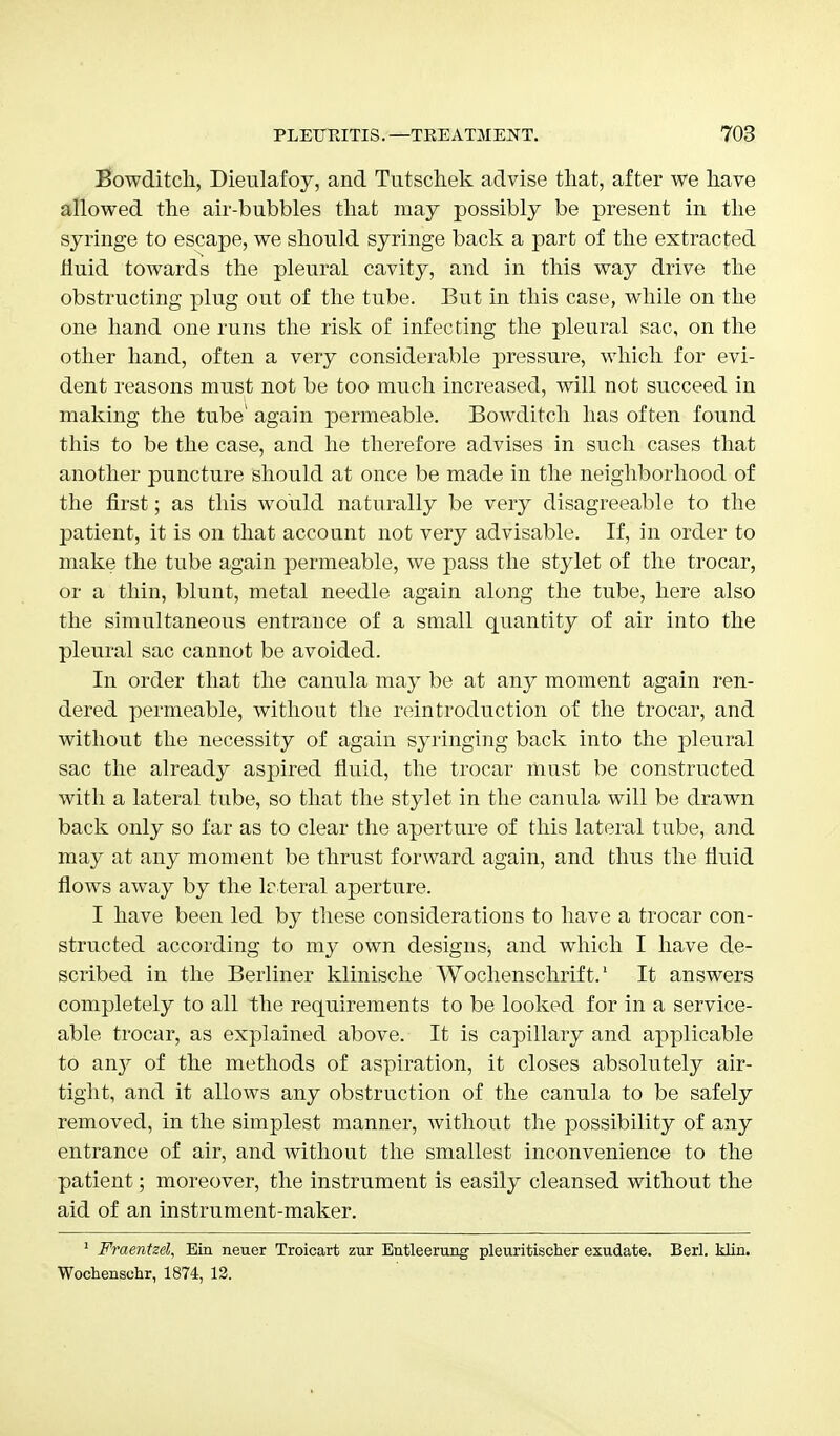 Bowditch, Dieulafoy, and Tutscliek advise that, after we have allowed the air-bubbles that may possibly be present in the syringe to escape, we should syringe back a part of the extracted huid towards the pleural cavity, and in this way drive the obstructing plug out of the tube. But in this case, while on the one hand one runs the risk of infecting the pleural sac, on the other hand, often a very considerable pressure, which for evi- dent reasons must not be too much increased, will not succeed in making the tube' again permeable. Bowditch has often found this to be the case, and he therefore advises in such cases that another puncture should at once be made in the neighborhood of the first; as this would naturally be very disagreeable to the patient, it is on that account not very advisable. If, in order to make the tube again permeable, we pass the stylet of the trocar, or a thin, blunt, metal needle again along the tube, here also the simultaneous entrance of a small quantity of air into the pleural sac cannot be avoided. In order that the canula may be at any moment again ren- dered permeable, without the reintroduction of the trocar, and without the necessity of again syringing back into the pleural sac the already aspired fluid, the trocar must be constructed with a lateral tube, so that the stylet in the canula will be drawn back only so far as to clear the aperture of this lateral tube, and may at any moment be thrust forward again, and thus the fluid flows away by the lateral aperture. I have been led by these considerations to have a trocar con- structed according to my own designs, and which I have de- scribed in the Berliner klinische Wochenschrift.1 It answers completely to all the requirements to be looked for in a service- able trocar, as explained above. It is capillary and applicable to any of the methods of aspiration, it closes absolutely air- tight, and it allows any obstruction of the canula to be safely removed, in the simplest manner, without the possibility of any entrance of air, and without the smallest inconvenience to the patient; moreover, the instrument is easily cleansed without the aid of an instrument-maker. 1 Fraentzel, Ein neuer Troicarfc zur Eutleerung pleuritischer exudate. Berl. klin. Wochensehr, 1874, 12.