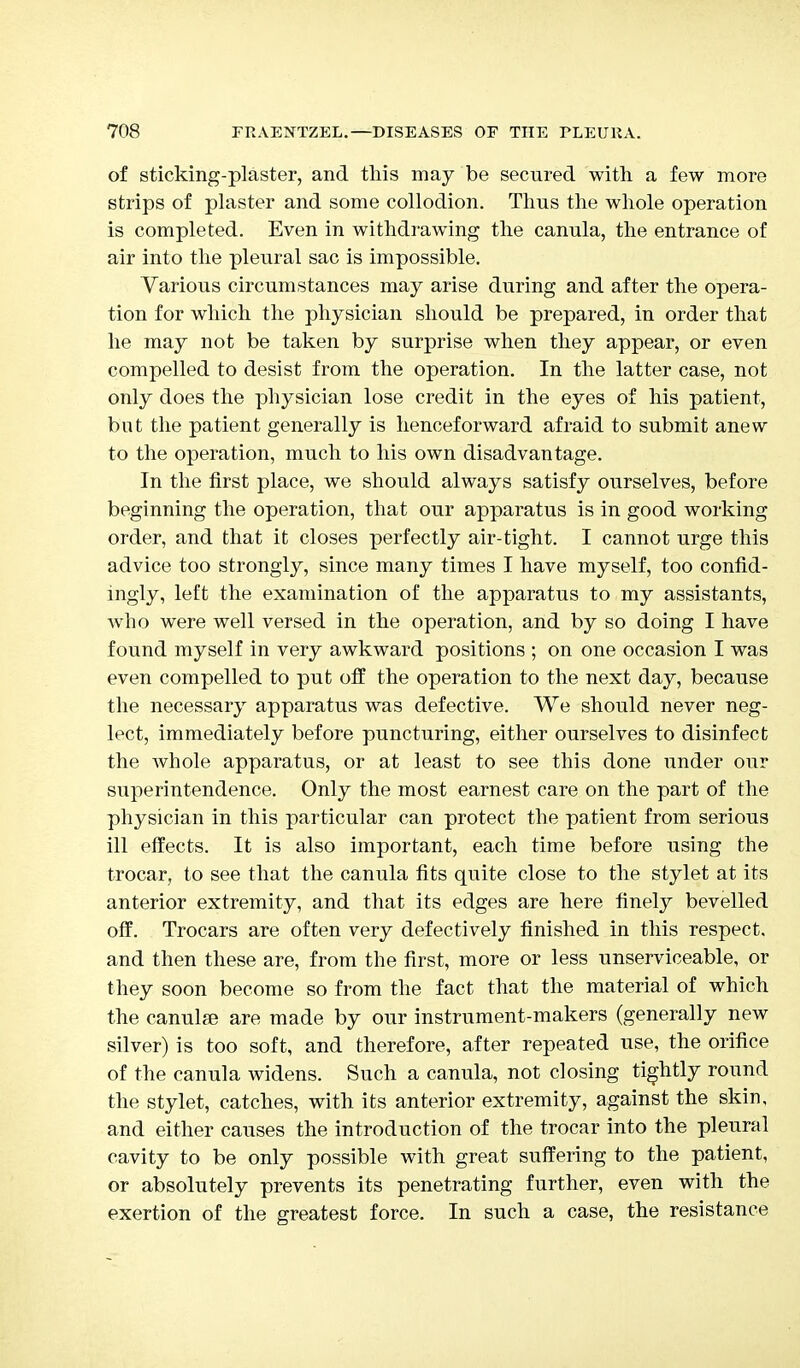 of sticking-plaster, and this may be secured with a few more strips of plaster and some collodion. Thus the whole operation is completed. Even in withdrawing the canula, the entrance of air into the pleural sac is impossible. Various circumstances may arise during and after the opera- tion for which the physician should be prepared, in order that he may not be taken by surprise when they appear, or even compelled to desist from the operation. In the latter case, not only does the physician lose credit in the eyes of his patient, but the patient generally is henceforward afraid to submit anew to the operation, much to his own disadvantage. In the first place, we should always satisfy ourselves, before beginning the operation, that our apparatus is in good working order, and that it closes perfectly air-tight. I cannot urge this advice too strongly, since many times I have myself, too confid- ingly, left the examination of the apparatus to my assistants, who were well versed in the operation, and by so doing I have found myself in very awkward positions ; on one occasion I was even compelled to put off the operation to the next day, because the necessary apparatus was defective. We should never neg- lect, immediately before puncturing, either ourselves to disinfect the whole apparatus, or at least to see this done under our superintendence. Only the most earnest care on the part of the physician in this particular can protect the patient from serious ill effects. It is also important, each time before using the trocar, to see that the canula fits quite close to the stylet at its anterior extremity, and that its edges are here finely bevelled off. Trocars are often very defectively finished in this respect, and then these are, from the first, more or less unserviceable, or they soon become so from the fact that the material of which the canulae are made by our instrument-makers (generally new silver) is too soft, and therefore, after repeated use, the orifice of the canula widens. Such a canula, not closing tightly round the stylet, catches, with its anterior extremity, against the skin, and either causes the introduction of the trocar into the pleural cavity to be only possible with great suffering to the patient, or absolutely prevents its penetrating further, even with the exertion of the greatest force. In such a case, the resistance