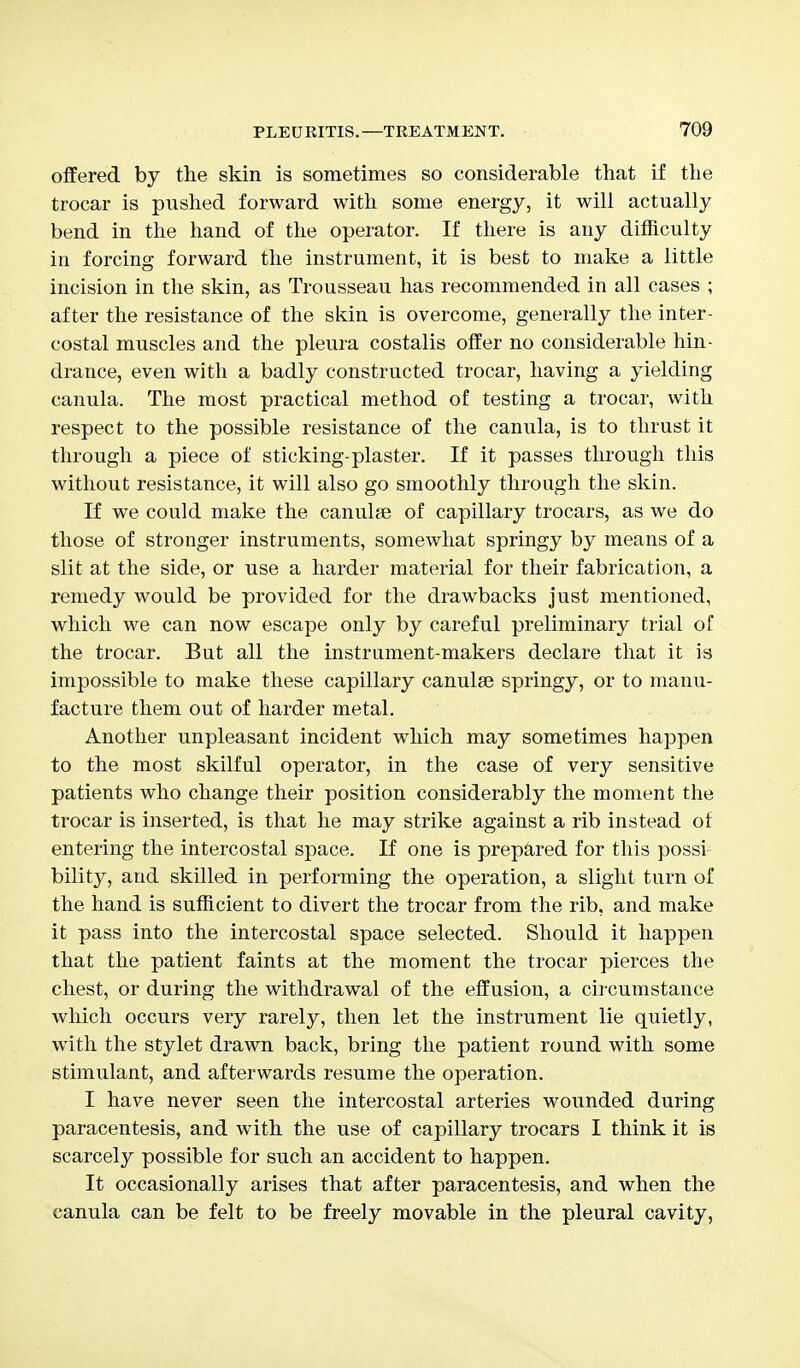 offered by the skin is sometimes so considerable that if the trocar is pushed forward with some energy, it will actually bend in the hand of the operator. If there is any difficulty in forcing forward the instrument, it is best to make a little incision in the skin, as Trousseau has recommended in all cases ; after the resistance of the skin is overcome, generally the inter- costal muscles and the pleura costalis offer no considerable hin- drance, even with a badly constructed trocar, having a yielding canula. The most practical method of testing a trocar, with respect to the possible resistance of the canula, is to thrust it through a piece of sticking-plaster. If it passes through this without resistance, it will also go smoothly through the skin. If we could make the canulae of capillary trocars, as we do those of stronger instruments, somewhat springy by means of a slit at the side, or use a harder material for their fabrication, a remedy would be provided for the drawbacks just mentioned, which we can now escape only by careful preliminary trial of the trocar. But all the instrument-makers declare that it is impossible to make these capillary canulse springy, or to manu- facture them out of harder metal. Another unpleasant incident which may sometimes happen to the most skilful operator, in the case of very sensitive patients who change their position considerably the moment the trocar is inserted, is that he may strike against a rib instead of entering the intercostal space. If one is prepared for this possi- bility, and skilled in performing the operation, a slight turn of the hand is sufficient to divert the trocar from the rib, and make it pass into the intercostal space selected. Should it happen that the patient faints at the moment the trocar pierces the chest, or during the withdrawal of the effusion, a circumstance which occurs very rarely, then let the instrument lie quietly, with the stylet drawn back, bring the patient round with some stimulant, and afterwards resume the operation. I have never seen the intercostal arteries wounded during paracentesis, and with the use of capillary trocars I think it is scarcely possible for such an accident to happen. It occasionally arises that after paracentesis, and when the canula can be felt to be freely movable in the pleural cavity,