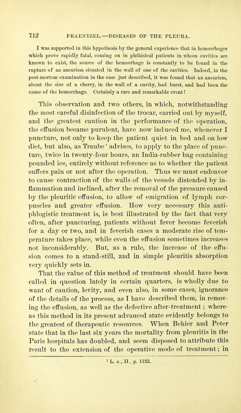 I was supported in this hypothesis by the general experience that in hemorrhages which prove rapidly fatal, coming on in phthisical patients in whom cavities are known to exist, the source of the hemorrhage is constantly to be found in the rupture of an aneurism situated in the wall of one of the cavities. Indeed, in the post-mortem examination in the case just described, it was found that an aneurism, about the size of a cherry, in the wall of a cavity, had burst, and had been the cause of the hemorrhage. Certainly a rare and remarkable event! This observation and two others, in which, notwithstanding the most careful disinfection of the trocar, carried out by myself, and the greatest caution in the performance of the operation, the effusion became purulent, have now induced me, whenever I puncture, not only to keep the patient quiet in bed and on low diet, but also, as Traube1 advises, to apply to the place of punc- ture, twice in twenty-four hours, an India-rubber bag containing pounded ice, entirely without reference as to whether the patient suffers pain or not after the operation. Thus we must endeavor to cause contraction of the walls of the vessels distended by in- flammation and inclined, after the removal of the pressure caused by the pleuritic effusion, to allow of emigration of lymph cor- puscles and greater effusion. How very necessary this anti- phlogistic treatment is, is best illustrated by the fact that very often, after puncturing, patients without fever become feverish for a day or two, and in feverish cases a moderate rise of tem- perature takes place, while even the effusion sometimes increases not inconsiderably. But, as a rule, the increase of the effu- sion comes to a stand-still, and in simple pleuritis absorption very quickly sets in. That the value of this method of treatment should have been called in question lately in certain quarters, is wholly due to want of caution, levity, and even also, in some cases, ignorance of the details of the process, as I have described them, in remov- ing the effusion, as well as the defective after-treatment; where- as this method in its present advanced state evidently belongs to the greatest of therapeutic resources. When Behier and Peter state that in the last six years the mortality from pleuritis in the Paris hospitals has doubled, and seem disposed to attribute this result to the extension of the operative mode of treatment; in 1 L. c., II., p. 1123.