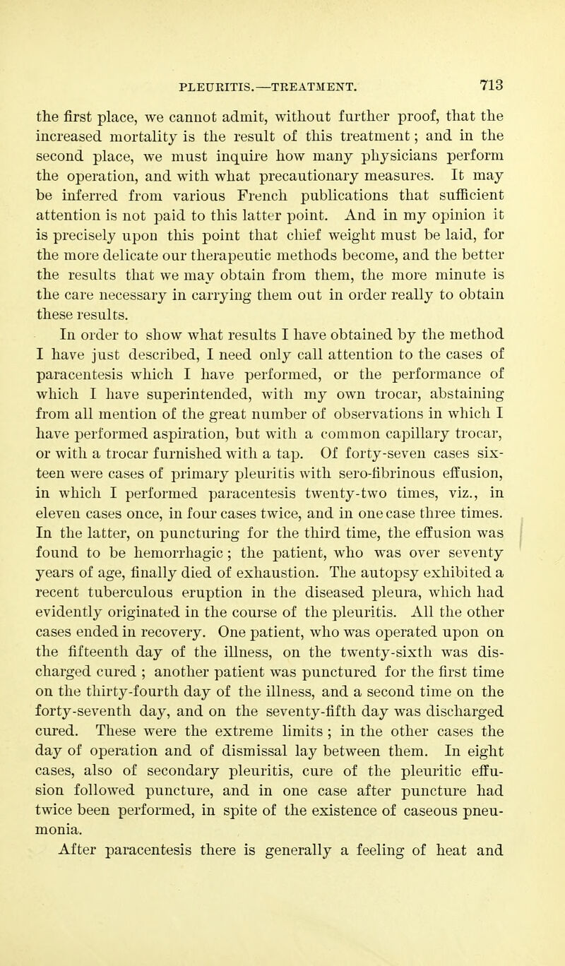 the first place, we cannot admit, without further proof, that the increased mortality is the result of this treatment; and in the second place, we must inquire how many physicians perform the operation, and with what precautionary measures. It may be inferred from various French publications that sufficient attention is not paid to this latter point. And in my opinion it is precisely upon this point that chief weight must be laid, for the more delicate our therapeutic methods become, and the better the results that we may obtain from them, the more minute is the care necessary in carrying them out in order really to obtain these results. In order to show what results I have obtained by the method I have just described, I need only call attention to the cases of paracentesis which I have performed, or the performance of which I have superintended, with my own trocar, abstaining from all mention of the great number of observations in which I have performed aspiration, but with a common capillary trocar, or with a trocar furnished with a tap. Of forty-seven cases six- teen were cases of primary pleuritis with sero-fibrinous effusion, in which I performed paracentesis twenty-two times, viz., in eleven cases once, in four cases twice, and in one case three times. In the latter, on puncturing for the third time, the effusion was found to be hemorrhagic; the patient, who was over seventy years of age, finally died of exhaustion. The autopsy exhibited a recent tuberculous eruption in the diseased pleura, which had evidently originated in the course of the pleuritis. All the other cases ended in recovery. One patient, who was operated upon on the fifteenth day of the illness, on the twenty-sixth was dis- charged cured ; another patient was punctured for the first time on the thirty-fourth day of the illness, and a second time on the forty-seventh day, and on the seventy-fifth day was discharged cured. These were the extreme limits ; in the other cases the day of operation and of dismissal lay between them. In eight cases, also of secondary pleuritis, cure of the pleuritic effu- sion followed puncture, and in one case after puncture had twice been performed, in spite of the existence of caseous pneu- monia. After paracentesis there is generally a feeling of heat and