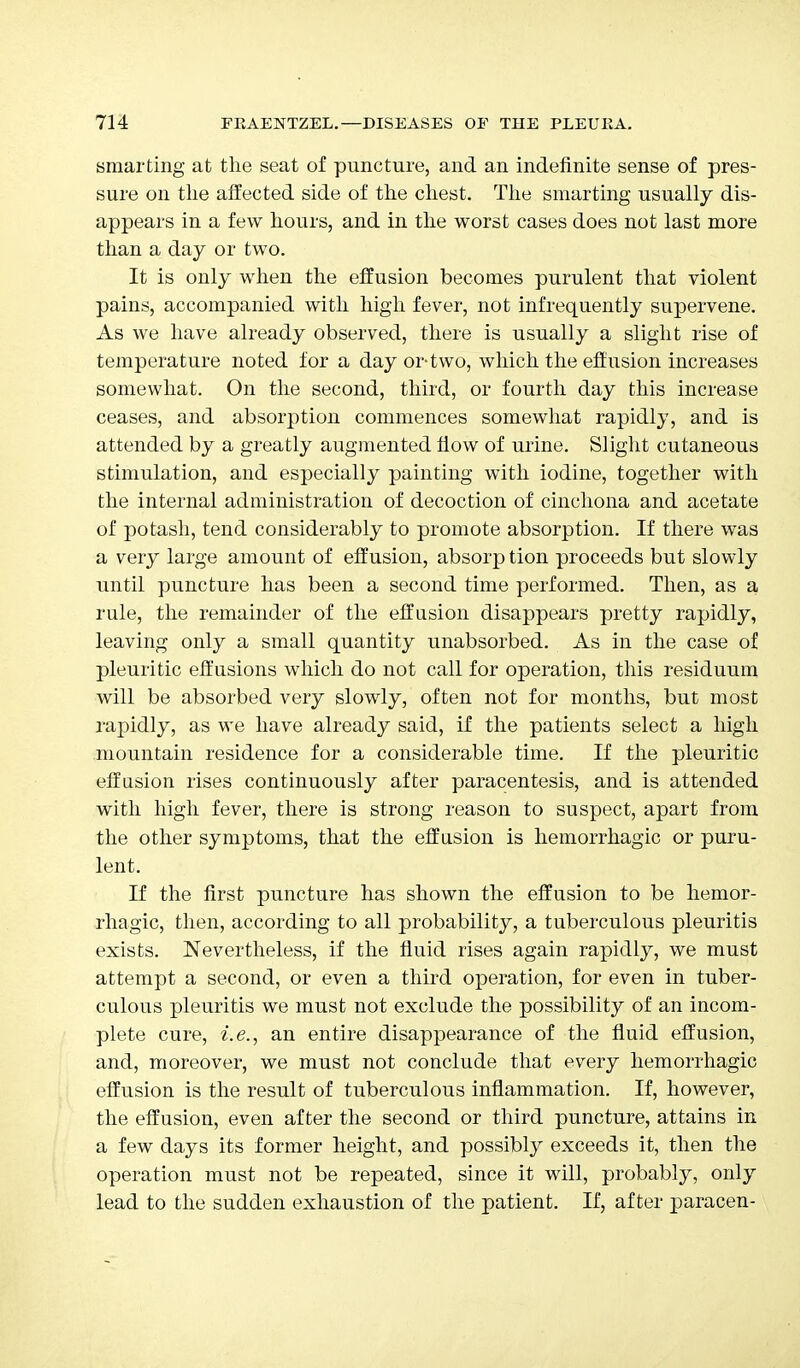 smarting at the seat of puncture, and an indefinite sense of pres- sure on the affected side of the chest. The smarting usually dis- appears in a few hours, and in the worst cases does not last more than a day or two. It is only when the effusion becomes purulent that violent pains, accompanied with high fever, not infrequently supervene. As we have already observed, there is usually a slight rise of temperature noted for a day or-two, which the effusion increases somewhat. On the second, third, or fourth day this increase ceases, and absorption commences somewhat rapidly, and is attended by a greatly augmented flow of urine. Slight cutaneous stimulation, and especially painting with iodine, together with the internal administration of decoction of cinchona and acetate of potash, tend considerably to promote absorption. If there was a very large amount of effusion, absorp tion proceeds but slowly until puncture has been a second time performed. Then, as a rule, the remainder of the effusion disappears pretty rapidly, leaving only a small quantity unabsorbed. As in the case of pleuritic effusions which do not call for operation, this residuum will be absorbed very slowly, often not for months, but most rapidly, as we have already said, if the patients select a high mountain residence for a considerable time. If the pleuritic effusion rises continuously after paracentesis, and is attended with high fever, there is strong reason to suspect, apart from the other symptoms, that the effusion is hemorrhagic or puru- lent. If the first puncture has shown the effusion to be hemor- rhagic, then, according to all probability, a tuberculous pleuritis exists. Nevertheless, if the fluid rises again rapidly, we must attempt a second, or even a third operation, for even in tuber- culous pleuritis we must not exclude the possibility of an incom- plete cure, i.e., an entire disappearance of the fluid effusion, and, moreover, we must not conclude that every hemorrhagic effusion is the result of tuberculous inflammation. If, however, the effusion, even after the second or third puncture, attains in a few days its former height, and possibly exceeds it, then the operation must not be repeated, since it will, probably, only lead to the sudden exhaustion of the patient. If, after paracen-