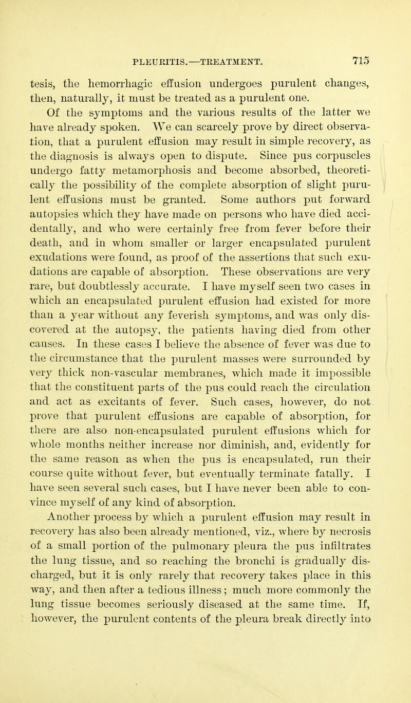 tesis, the hemorrhagic effusion undergoes purulent changes, then, naturally, it must be treated as a purulent one. Of the symptoms and the various results of the latter we have already spoken. We can scarcely prove by direct observa- tion, that a purulent effusion may result in simple recovery, as the diagnosis is always open to dispute. Since pus corpuscles undergo fatty metamorphosis and become absorbed, theoreti- cally the possibility of the complete absorption of slight puru- lent effusions must be granted. Some authors put forward autopsies which they have made on persons who have died acci- dentally, and who were certainly free from fever before their death, and in whom smaller or larger encapsulated purulent exudations were found, as proof of the assertions that such exu- dations are capable of absorption. These observations are very rare, but doubtlessly accurate. I have myself seen two cases in which an encapsulated purulent effusion had existed for more than a year without any feverish symptoms, and was only dis- covered at the autopsy, the patients having died from other causes. In these cases I believe the absence of fever was due to the circumstance that the purulent masses were surrounded by very thick non-vascular membranes, which made it impossible that the constituent parts of the pus could reach the circulation and act as excitants of fever. Such cases, however, do not prove that purulent effusions are capable of absorption, for there are also non-encapsulated purulent effusions which for whole months neither increase nor diminish, and, evidently for the same reason as when the pus is encapsulated, run their course quite without fever, but eventually terminate fatally. I have seen several such cases, but I have never been able to con- vince myself of any kind of absorption. Another process by which a purulent effusion may result in recovery has also been already mentioned, viz., where by necrosis of a small portion of the pulmonary pleura the pus infiltrates the lung tissue, and so reaching the bronchi is gradually dis- charged, but it is only rarely that recovery takes place in this way, and then after a tedious illness; much more commonly the lung tissue becomes seriously diseased at the same time. If, however, the purulent contents of the pleura break directly into