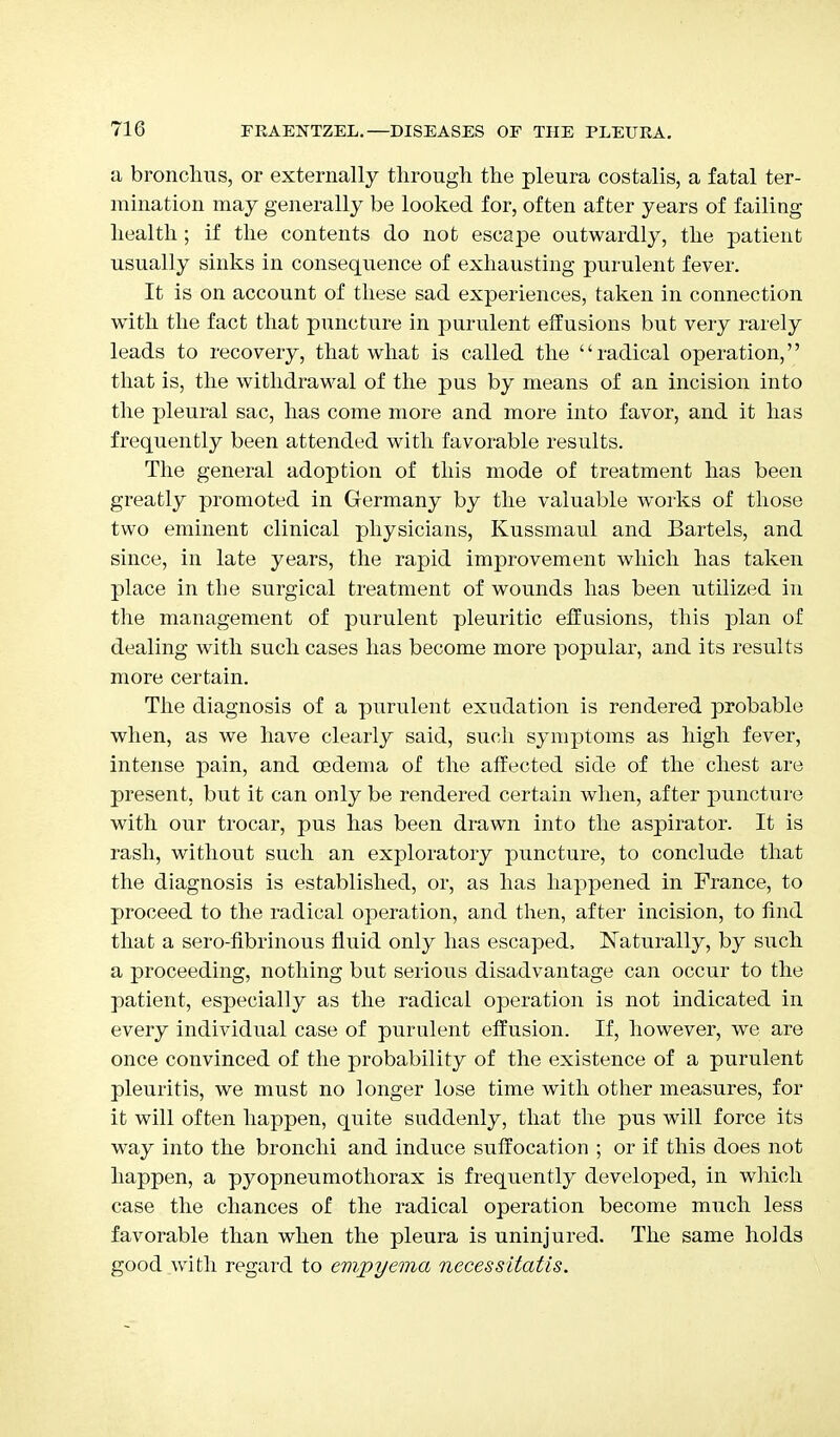 a bronchus, or externally through the pleura costalis, a fatal ter- mination may generally be looked for, often after years of failing health; if the contents do not escape outwardly, the patient usually sinks in consequence of exhausting purulent fever. It is on account of these sad experiences, taken in connection with the fact that puncture in purulent effusions but very rarely leads to recovery, that what is called the radical operation, that is, the withdrawal of the pus by means of an incision into the pleural sac, has come more and more into favor, and it has frequently been attended with favorable results. The general adoption of this mode of treatment has been greatly promoted in Germany by the valuable works of those two eminent clinical physicians, Kussmaul and Bartels, and since, in late years, the rapid improvement which has taken place in the surgical treatment of wounds has been utilized in the management of purulent pleuritic effusions, this plan of dealing with such cases has become more popular, and its results more certain. The diagnosis of a purulent exudation is rendered probable when, as we have clearly said, such symptoms as high fever, intense pain, and oedema of the affected side of the chest are present, but it can only be rendered certain when, after puncture with our trocar, pus has been drawn into the aspirator. It is rash, without such an exploratory puncture, to conclude that the diagnosis is established, or, as has happened in France, to proceed to the radical operation, and then, after incision, to find that a sero-fibrinous fluid only has escaped, Naturally, by such a proceeding, nothing but serious disadvantage can occur to the patient, especially as the radical operation is not indicated in every individual case of purulent effusion. If, however, we are once convinced of the probability of the existence of a purulent pleuritis, we must no longer lose time with other measures, for it will often happen, quite suddenly, that the pus will force its way into the bronchi and induce suffocation ; or if this does not happen, a pyopneumothorax is frequently developed, in which case the chances of the radical operation become much less favorable than when the pleura is uninjured. The same holds good with regard to empyema necessitatis.