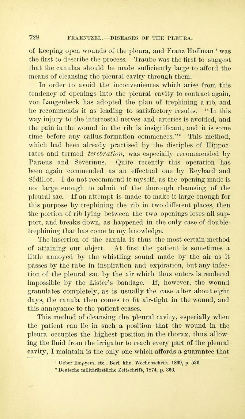 of keeping open wounds of the pleura, and Franz Hoffman 1 was the first to describe the process. Traube was the first to suggest that the canulas should be made sufficiently large to afford the means of cleansing the pleural cavity through them. In order to avoid the inconveniences which arise from this tendency of openings into the pleural cavity to contract again, von Langenbeck has adopted the plan of trephining a rib, and he recommends it as leading to satisfactory results.  In this way injury to the intercostal nerves and arteries is avoided, and the pain in the wound in the rib is insignificant, and it is some time before any callus-formation commences.*2 This method, which had been already practised by the disciples of Hippoc- rates and termed terebration, was especially recommended by Par?eus and Severinus. Quite recently this operation has been again commended as an effectual one by Reybard and Sedillot. I do not recommend it myself, as the opening made is not large enough to admit of the thorough cleansing of the pleural sac. If an attempt is made to make it large enough for this purpose by trephining the rib in two different places, then the portion of rib lying between the two openings loses all sup- port, and breaks down, as happened in the only case of double- trephining that has come to my knowledge. The insertion of the canula is thus the most certain method of attaining our object. At first the patient is sometimes a little annoyed by the whistling sound made by the air as it passes by the tube in inspiration and expiration, but any infec- tion of the pleural sac by the air which thus enters is rendered impossible by the Lister's bandage. If, however, the wound granulates completely, as is usually the case after about eight days, the canula then comes to fit air-tight in the wound, and this annoyance to the patient ceases. This method of cleansing the pleural cavity, especially when the patient can lie in such a position that the wound in the pleura occupies the highest position in the thorax, thus allow- ing the fluid from the irrigator to reach every part of the pleural cavity, I maintain is the only one which affords a guarantee that 1 Ueber Empyem, etc., Berl. klin. Wochenschrift, 1869, p. 526. 2 Deutsche militararztliche Zeitschrift, 1874, p. 366.