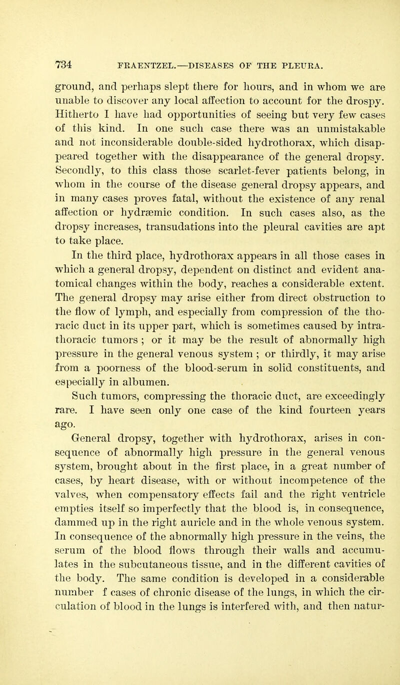 ground, and perhaps slept there for hours, and in whom we are unable to discover any local affection to account for the drospy. Hitherto I have had opportunities of seeing but very few cases of this kind. In one such case there was an unmistakable and not inconsiderable double-sided hydrothorax, which disap- peared together with the disappearance of the general dropsy. Secondly, to this class those scarlet-fever patients belong, in whom in the course of the disease general dropsy appears, and in many cases proves fatal, without the existence of any renal affection or hydrsemic condition. In such cases also, as the dropsy increases, transudations into the pleural cavities are apt to take place. In the third place, hydrothorax appears in all those cases in which a general dropsy, dependent on distinct and evident ana- tomical changes within the body, reaches a considerable extent. The general dropsy may arise either from direct obstruction to the flow of lymph, and especially from compression of the tho- racic duct in its upper part, which is sometimes caused by intra- thoracic tumors ; or it may be the result of abnormally high pressure in the general venous system ; or thirdly, it may arise from a poorness of the blood-serum in solid constituents, and especially in albumen. Such tumors, compressing the thoracic duct, are exceedingly rare. I have seen only one case of the kind fourteen years ago. General dropsy, together with hydrothorax, arises in con- sequence of abnormal^ high pressure in the general venous system, brought about in the first place, in a great number of cases, by heart disease, with or without incompetence of the valves, when compensatory effects fail and the right ventricle empties itself so imperfectly that the blood is, in consequence, dammed up in the right auricle and in the whole venous system. In consequence of the abnormally high pressure in the veins, the serum of the blood flows through their walls and accumu- lates in the subcutaneous tissue, and in the different cavities of the body. The same condition is developed in a considerable number f cases of chronic disease of the lungs, in which the cir- culation of blood in the lungs is interfered with, and then natur-