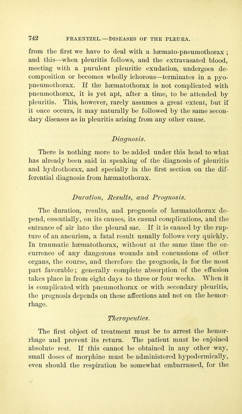 from the first we have to deal with a hsemato-pneumothorax ; and this—when pleuritis follows, and the extravasated blood, meeting with a purulent pleuritic exudation, undergoes de- composition or becomes wholly ichorous—terminates in a pyo- pneumothorax. If the hsematothorax is not complicated with pneumothorax, it is yet apt, after a time, to be attended by pleuritis. This, however, rarely assumes a great extent, but if it once occurs, it may naturally be followed by the same secon- dary diseases as in pleuritis arising from any other cause. Diagnosis. There is nothing more to be added under this head to what has already been said in speaking of the diagnosis of pleuritis and hydro thorax, and specially in the first section on the dif- ferential diagnosis from hsematothorax. Duration, Results, and Prognosis. The duration, results, and prognosis of hsematothorax de- pend, essentially, on its causes, its casual complications, and the entrance of air into the pleural sac. If it is caused by the rup- ture of an aneurism, a fatal result usually follows very quickly. In traumatic hsematothorax, without at the same time the oc- currence of any dangerous wounds and concussions of other organs, the course, and therefore the prognosis, is for the most part favorable; generally complete absorption of the effusion takes place in from eight days to three or four weeks. When it is complicated with pneumothorax or with secondary pleuritis, the prognosis depends on these affections and not on the hemor- rhage. Therapeutics. The first object of treatment must be to arrest the hemor- rhage and prevent its return. The patient must be enjoined absolute rest. If this cannot be obtained in any other way, small doses of morphine must be administered hypodermically, even should the respiration be somewhat embarrassed, for the
