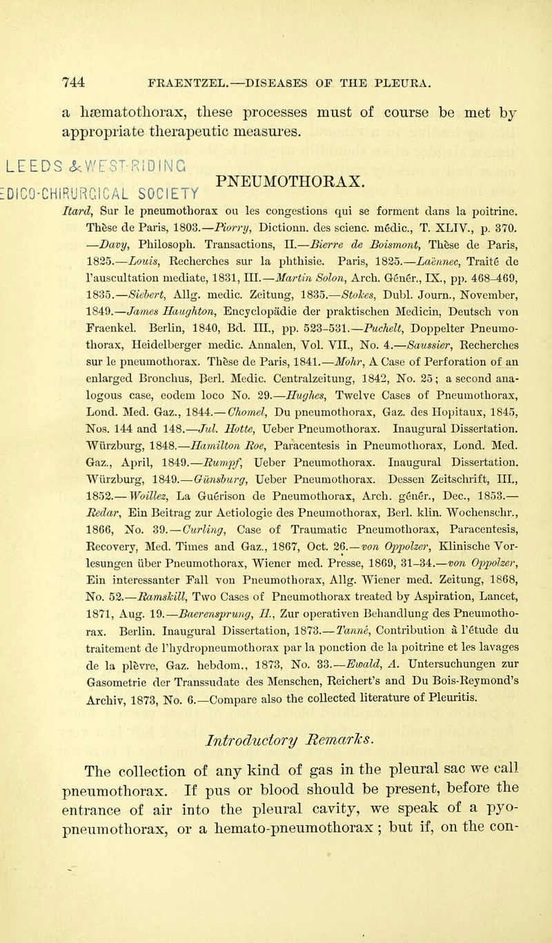 a hsematothorax, these processes must of course be met by appropriate therapeutic measures. LEEDS &WE.ST-RIDING PNEUMOTHORAX. DICO-CHiRURCICAL SOCIETY Hard, Sur le pneumothorax ou les congestions qui se forment dans la poitrine. These de Paris, 1803.—Horry, Dictionn. des scienc. m6dic, T. XLIV., p. 370. —Davy, Philosoph. Transactions, II.—Bierre de Boismont, These de Paris, 1825.—Louis, Recherches sur la phthisic Paris, 1825.—Laennec, Traitg de l'auscultation mediate, 1831, III.—Martin Solon, Arch. Gen6r., IX., pp. 468-469, 1835.—Siebert, Allg. medic. Zeitung, 1835.—Stokes, Dubl. Journ., November, 1849.—James Haughton, Encyclopadie der praktischen Medicin, Deutsch von Fraenkel. Berlin, 1840, Bd. III., pp. 523-531.—Puchelt, Doppelter Pneumo- thorax, Heidelberger medic. Annalen, Vol. VII., No. 4.—Saussier, Recherches sur le pneumothorax. These de Paris, 1841.—Mohr, A Case of Perforation of an enlarged Bronchus, Berl. Medic. Centralzeitung, 1842, No. 25; a second ana- logous case, eodem loco No. 29.—Hughes, Twelve Cases of Pneumothorax, Lond. Med. Gaz., 1844.— Ghomel, Du pneumothorax, Gaz. des Hopitaux, 1845, Nos. 144 and 148.—Jul. Hotte, Ueber Pneumothorax. Inaugural Dissertation. Wurzburg, 1848.—Hamilton Roe, Paracentesis in Pneumothorax, Lond. Med. Gaz., April, 1849.—Rump/, Ueber Pneumothorax. Inaugural Dissertation. Wurzburg, 1849.—Gunsburg, Ueber Pneumothorax. Dessen Zeitschrift, III., 1852.— Woillez, La Guerison de Pneumothorax, Arch, ggner., Dec, 1853.— Redar, Ein Beitrag zur Aetiologie des Pneumothorax, Berl. klin. Wochenschr., 1866, No. 39. — Curling, Case of Traumatic Pneumothorax, Paracentesis, Recovery, Med. Times and Gaz., 1867, Oct. 26.—von Oppolzer, Klinische Vor- lesungen iiber Pneumothorax, Wiener mod. Presse, 1869, 31-34.—von Oppolzer, Ein interessanter Fall von Pneumothorax, Allg. Wiener med. Zeitung, 1868, No. 52.—Ramshill, Two Cases of Pneumothorax treated by Aspiration, Lancet, 1871, Aug. 19.—Baerensprung, H, Zur operativen Behandlung des Pneumotho- rax. Berlin. Inaugural Dissertation, 1873.—Tanne, Contribution a l'etude du traitement de rhydropneumothorax par la pouction de la poitrine et les lavages de la plevre, Gaz. hebdom., 1873, No. 33.—Ewald, A. Untersuchungen zur Gasometrie der Transsudate des Menschen, Reichert's and Du Bois-Reymond's Archiv, 1873, No. 6.—Compare also the collected literature of Pleuritis. Introductory Remarks. The collection of any kind of gas in the pleural sac we call pneumothorax. If pus or blood should be present, before the entrance of air into the pleural cavity, we speak of a pyo- pneumothorax, or a hemato-pneumothorax; but if, on the con-