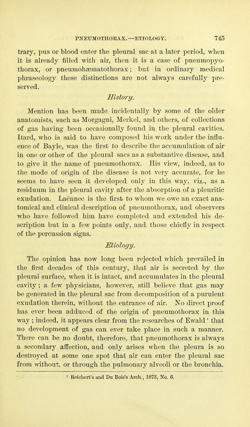 trary, pus or blood enter the pleural sac at a later period, when it is already filled with air, then it is a case of pneumopyo- thorax, or pneumohsematothorax; but in ordinary medical phraseology these distinctions are not always carefully pre- served. History. Mention has been made incidentally by some of the older anatomists, such as Morgagni, Merkel, and others, of collections of gas having been occasionally found in the pleural cavities. Itard, who is said to have composed his work under the influ- ence of Bayle, was the first to describe the accumulation of air in one or other of the pleural sacs as a substantive disease, and to give it the name of pneumothorax. His view, indeed, as to the mode of origin of the disease is not very accurate, for he seems to have seen it developed only in this way, viz., as a residuum in the pleural cavity after the absorption of a pleuritic exudation. Laennec is the first to whom we owe an exact ana- tomical and clinical description of pneumothorax, and observers who have followed him have completed and extended his de- scription but in a few points only, and those chiefly in respect of the percussion signs. Etiology. The opinion has now long been rejected which prevailed in the first decades of this century, that air is secreted by the pleural surface, when it is intact, and accumulates in the pleural cavity ; a few physicians, however, still believe that gas may be generated in the pleural sac from decomposition of a purulent exudation therein, without the entrance of air. ~No direct proof has ever been adduced of the origin of pneumothorax in this way ; indeed, it appears clear from the researches of Ewald1 that no development of gas can ever take place in such a manner. There can be no doubt, therefore, that pneumothorax is always a secondary affection, and only arises when the pleura is so destroyed at some one spot that air can enter the pleural sac from without, or through the pulmonary alveoli or the bronchia. 1 Reichert's and Du Bois's Arch., 1873, No. 6.