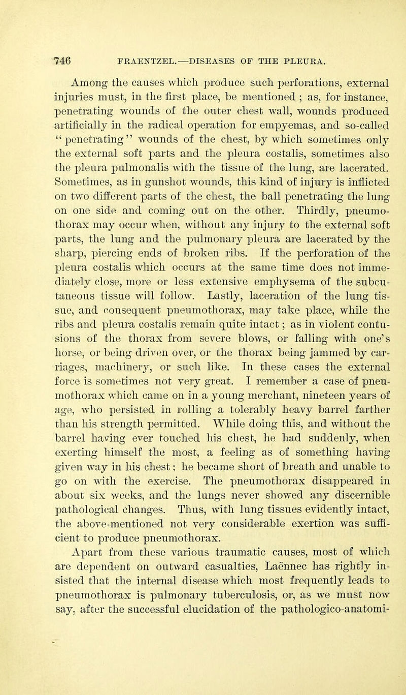 Among the causes which produce such perforations, external injuries must, in the first place, be mentioned ; as, for instance, penetrating wounds of the outer chest wall, wounds produced artificially in the radical operation for empyemas, and so-called penetrating wounds of the chest, by which sometimes only the external soft parts and the pleura costalis, sometimes also the pleura pulmonalis with the tissue of the lung, are lacerated. Sometimes, as in gunshot wounds, this kind of injury is inflicted on two different parts of the chest, the ball penetrating the lung on one side and coming out on the other. Thirdly, pneumo- thorax may occur when, without any injury to the external soft parts, the lung and the pulmonary pleura are lacerated by the sharp, piercing ends of broken ribs. If the perforation of the pleura costalis which occurs at the same time does not imme- diately close, more or less extensive emphysema of the subcu- taneous tissue will follow. Lastly, laceration of the lung tis- sue, and consequent pneumothorax, may take place, while the ribs and pleura costalis remain quite intact; as in violent contu- sions of the thorax from severe blows, or falling with one's horse, or being driven over, or the thorax being jammed by car- riages, machinery, or such like. In these cases the external force is sometimes not very great. I remember a case of pneu- mothorax which came on in a young merchant, nineteen years of age, who persisted in rolling a tolerably heavy barrel farther than his strength permitted. While doing this, and without the barrel having ever touched his chest, he had suddenly, when exerting himself the most, a feeling as of something having given way in his chest; he became short of breath and unable to go on with the exercise. The pneumothorax disappeared in about six weeks, and the lungs never showed any discernible pathological changes. Thus, with lung tissues evidently intact, the above-mentioned not very considerable exertion was suffi- cient to produce pneumothorax. Apart from these various traumatic causes, most of which are dependent on outward casualties, Laennec has rightly in- sisted that the internal disease which most frequently leads to pneumothorax is pulmonary tuberculosis, or, as we must now say, after the successful elucidation of the pathologico-anatomi-
