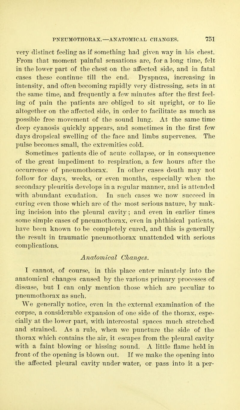 very distinct feeling as if something had given way in his chest. From that moment painful sensations are, for a long time, felt in the lower part of the chest on the affected side, and in fatal cases these continue till the end. D3rspncea, increasing in intensity, and often becoming rapidly very distressing, sets in at the same time, and frequently a few minutes after the first feel- ing of pain the patients are obliged to sit upright, or to lie altogether on the affected side, in order to facilitate as much as possible free movement of the sound lung. At the same time deep cyanosis quickly appears, and sometimes in the first few days dropsical swelling of the face and limbs supervenes. The pulse becomes small, the extremities cold. Sometimes patients die of acute collapse, or in consequence of the great impediment to respiration, a few hours after the occurrence of pneumothorax. In other cases death may not follow for days, weeks, or even months, especially when the secondary pleuritis develops in a regular manner, and is attended with abundant exudation. In such cases we now succeed in curing even those which are of the most serious nature, by mak- ing incision into the pleural cavity; and even in earlier times some simple cases of pneumothorax, even in phthisical patients, have been known to be completely cured, and this is generally the result in traumatic pneumothorax unattended with serious complications. Anatomical Changes. I cannot, of course, in this place enter minutely into the anatomical changes caused by the various primary processes of disease, but I can only mention those which are peculiar to pneumothorax as such. We generally notice, even in the external examination of the corpse, a considerable expansion of one side of the thorax, espe- cially at the lower part, with intercostal spaces much stretched and strained. As a rule, when we puncture the side of the thorax which contains the air, it escapes from the pleural cavity with a faint blowing or hissing sound. A little flame held in front of the opening is blown out. If we make the opening into the affected pleural cavity under water, or pass into it a per-