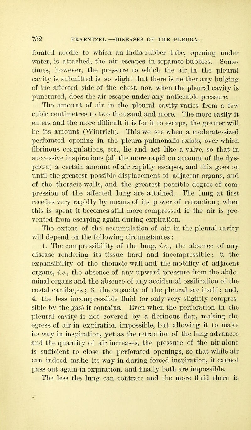 forated needle to which an India-rubber tube, opening under water, is attached, the air escapes in separate bubbles. Some- times, however, the pressure to which the air. in the pleural cavity is submitted is so slight that there is neither any bulging of the affected side of the chest, nor, when the pleural cavity is punctured, does the air escape under any noticeable pressure. The amount of air in the pleural cavity varies from a few cubic centimetres to two thousand and more. The more easily it enters and the more difficult it is for it to escape, the greater will be its amount (Wintrich). This we see when a moderate-sized perforated opening in the pleura pulmonalis exists, over which fibrinous coagulations, etc., hie and act like a valve, so that in successive inspirations (all the more rapid on account of the dys- pnoea) a certain amount of air rapidly escapes, and this goes on until the greatest possible displacement of adjacent organs, and of the thoracic walls, and the greatest possible degree of com- pression of the affected lung are attained. The lung at first recedes very rapidly by means of its power of retraction ; when this is spent it becomes still more compressed if the air is pre- vented from escaping again during expiration. The extent of the accumulation of air in the pleural cavity will depend on the following circumstances : 1. The compressibility of the lung, i.e., the absence of any disease rendering its tissue hard and incompressible ; 2. the expansibility of the thoracic wall and the mobility of adjacent organs, i.e., the absence of any upward pressure from the abdo- minal organs and the absence of any accidental ossification of the costal cartilages ; 3. the capacity of the pleural sac itself ; and, 4. the less incompressible fluid (or only very slightly compres- sible by the gas) it contains. Even when the perforation in the pleural cavity is not covered by a fibrinous flap, making the egress of air in expiration impossible, but allowing it to make its way in inspiration, yet as the retraction of the lung advances and the quantity of air increases, the pressure of the air alone is sufficient to close the perforated openings, so that while air can indeed make its way in during forced inspiration, it cannot pass out again in expiration, and finally both are impossible. The less the lung can contract and the more fluid there is
