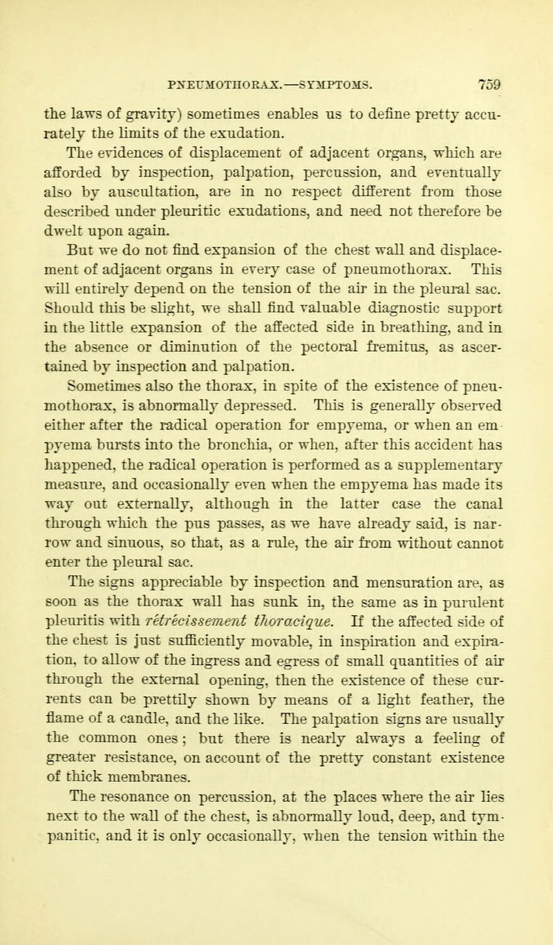 the laws of gravity) sometimes enables us to define pretty accu- rately the limits of the exudation. The evidences of displacement of adjacent organs, which are afforded by inspection, palpation, percussion, and eventually also by auscultation, are in no respect different from those described under pleuritic exudations, and need not therefore be dwelt upon again. But we do not find expansion of the chest wall and displace- ment of adjacent organs in every case of pneumothorax. This will entirely depend on the tension of the air in the pleural sac. Should this be slight, we shall find valuable diagnostic support in the little expansion of the affected side in breathing, and in the absence or diminution of the pectoral fremitus, as ascer- tained by inspection and palpation. Sometimes also the thorax, in spite of the existence of pneu- mothorax, is abnormally depressed. This is generally observed either after the radical operation for empyema, or when an em pyema bursts into the bronchia, or when, after this accident has happened, the radical operation is performed as a supplementary measure, and occasionally even when the empyema has made its way out externally, although in the latter case the canal through which the pus passes, as we have already said, is nar- row and sinuous, so that, as a rule, the air from without cannot enter the pleural sac. The signs appreciable by inspection and mensuration are, as soon as the thorax wall has sunk in, the same as in purulent pleuritis with retrecissement thoroxique. If the affected side of the chest is just sufficiently movable, in inspiration and expira- tion, to allow of the ingress and egress of small quantities of air through the external opening, then the existence of these cur- rents can be prettily shown by means of a light feather, the flame of a candle, and the like. The palpation signs are usually the common ones ; but there is nearly always a feeling of greater resistance, on account of the pretty constant existence of thick membranes. The resonance on percussion, at the places where the air lies next to the wall of the chest, is abnormally loud, deep, and tym- panitic, and it is only occasionally, when the tension within the