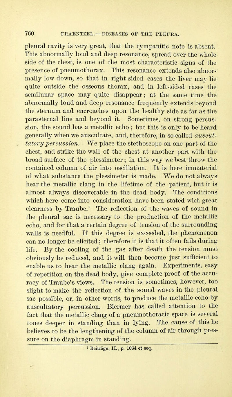 pleural cavity is very great, that the tympanitic note is absent. This abnormally loud and deep resonance, spread over the whole side of the chest, is one of the most characteristic signs of the presence of pneumothorax. This resonance extends also abnor- mally low down, so that in right-sided cases the liver may lie quite outside the osseous thorax, and in left-sided cases the semilunar space may quite disappear; at the same time the abnormally loud and deep resonance frequently extends beyond the sternum and encroaches upon the healthy side as far as the parasternal line and beyond it. Sometimes, on strong percus- sion, the sound has a metallic echo ; but this is only to be heard generally when we auscultate, and, therefore, in so-called auscul- tatory percussion. We place the stethoscope on one part of the chest, and strike the wall of the chest at another part with the broad surface of the plessimeter; in this way we best throw the contained column of air into oscillation. It is here immaterial of what substance the plessimeter is made. We do not always hear the metallic clang in the lifetime of the patient, but it is almost always discoverable in the dead body. The conditions which here come into consideration have been stated with great clearness by Traube.1 The reflection of the waves of sound in the pleural sac is necessary to the production of the metallic echo, and for that a certain degree of tension of the surrounding walls is needful. If this degree is exceeded, the phenomenon can no longer be elicited; therefore it is that it often fails during life. By the cooling of the gas after death the tension must obviously be reduced, and it will then become just sufficient to enable us to hear the metallic clang again. Experiments, easy of repetition on the dead body, give complete proof of the accu- racy of Traube's views. The tension is sometimes, however, too slight to make the reflection of the sound waves in the pleural sac possible, or, in other words, to produce the metallic echo by auscultatory percussion. Biermer has called attention to the fact that the metallic clang of a pneumothoracic space is several tones deeper in standing than in lying. The cause of this he believes to be the lengthening of the column of air through pres- sure on the diaphragm in standing. 1 Beitrage, II., p. 1034 et seq.