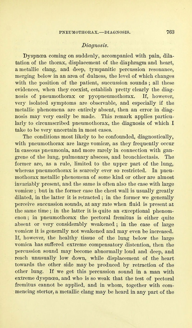 Diagnosis. Dyspnoea coming on suddenly, accompanied with pain, dila- tation of the thorax, displacement of the diaphragm and heart, a metallic clang, and deep, tympanitic percussion resonance, merging below in an area of dulness, the level of which changes with the position of the patient, succussion sounds ; all these evidences, when they coexist, establish pretty clearly the diag- nosis of pneumothorax or pyopneumothorax. If, however, very isolated symptoms are observable, and especially if the metallic phenomena are entirely absent, then an error in diag- nosis may very easily be made. This remark applies particu- larly to circumscribed pneumothorax, the diagnosis of which I take to be very uncertain in most cases. The conditions most likely to be confounded, diagnostically, with pneumothorax are large vomicae, as they frequently occur in caseous pneumonia, and more rarely in connection with gan- grene of the lung, pulmonary abscess, and bronchiectasis. The former are, as a rule, limited to the upper part of the lung, whereas pneumothorax is scarcely ever so restricted. In pneu- mothorax metallic phenomena of some kind or other are almost invariably present, and the same is often also the case with large vomicae ; but in the former case the chest wall is usually greatly dilated, in the latter it is retracted ; in the former we generally perceive succussion sounds, at any rate when fluid is present at the same time ; in the latter it is quite an exceptional phenom- enon ; in pneumothorax the pectoral fremitus is either quite absent or very considerably weakened ; in the case of large vomicae it is generally not weakened and may even be increased. If, however, the healthy tissue of the lung below the large vomica has suffered extreme compensatory distention, then the percussion sound may become abnormally loud and deep, and reach unusually low down, while displacement of the heart towards the other side may be produced by retraction of the other lung. If we get this percussion sound in a man with extreme dyspnoea, and who is so weak that the test of pectoral fremitus cannot be applied, and in whom, together with com- mencing stertor, a metallic clang may be heard in any part of the