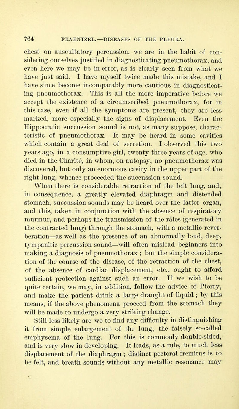 chest on auscultatory percussion, we are in the habit of con- sidering ourselves justified in diagnosticating pneumothorax, and even here we may be in error, as is clearly seen from what we have just said. I have myself twice made this mistake, and I have since become incomparably more cautious in diagnosticat- ing pneumothorax. This is all the more imperative before we accept the existence of a circumscribed pneumothorax, for in this case, even if all the symptoms are present, they are less marked, more especially the signs of displacement. Even the Hippocratic succussion sound is not, as many suppose, charac- teristic of pneumothorax. It may be heard in some cavities which contain a great deal of secretion. I observed this two years, ago, in a consumptive girl, twenty three years of age, who died in the Charite, in whom, on autopsy, no pneumothorax was discovered, but only an enormous cavity in the upper part of the right lung, whence proceeded the succussion sound. When there is considerable retraction of the left lung, and, in consequence, a greatly elevated diaphragm and distended stomach, succussion sounds may be heard over the latter organ, and this, taken in conjunction with the absence of respiratory murmur, and perhaps the transmission of the rales (generated in the contracted lung) through the stomach, with a metallic rever- beration—as well as the presence of an abnormally loud, deep, tympanitic percussion sound—will often mislead beginners into making a diagnosis of pneumothorax ; but the simple considera- tion of the course of the disease, of the retraction of the chest, of the absence of cardiac displacement, etc., ought to afford sufficient protection against such an error. If we wish to be quite certain, we may, in addition, follow the advice of Piorry, and make the patient drink a large draught of liquid; by this means, if the above phenomena proceed from the stomach they will be made to undergo a very striking change. Still less likely are we to find any difficulty in distinguishing it from simple enlargement of the lung, the falsely so-called emphysema of the lung. For this is commonly double-sided, and is very slow in developing. It leads, as a rule, to much less displacement of the diaphragm ; distinct pectoral fremitus is to be felt, and breath sounds without any metallic resonance may