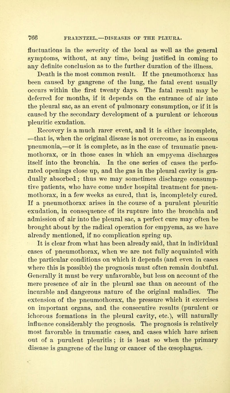 fluctuations in the severity of the local as well as the general symptoms, without, at any time, being justified in coming to any definite conclusion as to the further duration of the illness. Death is the most common result. If the pneumothorax has been caused by gangrene of the lung, the fatal event usually occurs within the first twenty days. The fatal result may be deferred for months, if it depends on the entrance of air into the pleural sac, as an event of pulmonary consumption, or if it is caused by the secondary development of a purulent or ichorous pleuritic exudation. Recovery is a much rarer event, and it is either incomplete, —that is, when the original disease is not overcome, as in caseous pneumonia,—or it is complete, as in the case of traumatic pneu- mothorax, or in those cases in which an empyema discharges itself into the bronchia. In the one series of cases the perfo- rated openings close up, and the gas in the pleural cavity is gra- dually absorbed; thus we may sometimes discharge consump- tive patients, who have come under hospital treatment for pneu- mothorax, in a few weeks as cured, that is, incompletely cured. If a pneumothorax arises in the course of a purulent pleuritic exudation, in consequence of its rupture into the bronchia and admission of air into the pleural perfect cure may often be brought about by the radical operation for empyema, as we have already mentioned, if no complication spring up. It is clear from what has been already said, that in individual cases of pneumothorax, when we are not fully acquainted with the particular conditions on which it depends (and even in cases where this is possible) the prognosis must often remain doubtful. Generally it must be very unfavorable, but less on account of the mere presence of air in the pleural sac than on account of the incurable and dangerous nature of the original maladies. The extension of the pneumothorax, the pressure which it exercises on important organs, and the consecutive results (purulent or ichorous formations in the pleural cavity, etc.), will naturally influence considerably the prognosis. The prognosis is relatively most favorable in traumatic cases, and cases which have arisen out of a purulent pleuritis ; it is least so when the primary disease is gangrene of the lung or cancer of the oesophagus.