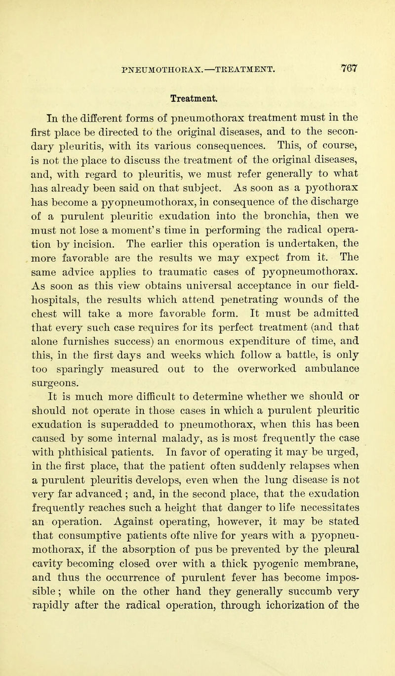 Treatment. In the different forms of pneumothorax treatment must in the first place be directed to the original diseases, and to the secon- dary pleuritis, with its various consequences. This, of course, is not the place to discuss the treatment of the original diseases, and, with regard to pleuritis, we must refer generally to what has already been said on that subject. As soon as a pyothorax has become a pyopneumothorax, in consequence of the discharge of a purulent pleuritic exudation into the bronchia, then we must not lose a moment's time in performing the radical opera- tion by incision. The earlier this operation is undertaken, the more favorable are the results we may expect from it. The same advice applies to traumatic cases of pyopneumothorax. As soon as this view obtains universal acceptance in our field- hospitals, the results which attend penetrating wounds of the chest will take a more favorable form. It must be admitted that every such case requires for its perfect treatment (and that alone furnishes success) an enormous expenditure of time, and this, in the first days and weeks which follow a battle, is only too sparingly measured out to the overworked ambulance surgeons. It is much more difficult to determine whether we should or should not operate in those cases in which a purulent pleuritic exudation is superadded to pneumothorax, when this has been caused by some internal malady, as is most frequently the case with phthisical patients. In favor of operating it may be urged, in the first place, that the patient often suddenly relapses when a purulent pleuritis develops, even when the lung disease is not very far advanced ; and, in the second place, that the exudation frequently reaches such a height that danger to life necessitates an operation. Against operating, however, it may be stated that consumptive patients ofte nlive for years with a pyopneu- mothorax, if the absorption of pus be prevented by the pleural cavity becoming closed over with a thick pyogenic membrane, and thus the occurrence of purulent fever has become impos- sible ; while on the other hand they generally succumb very rapidly after the radical operation, through ichorization of the