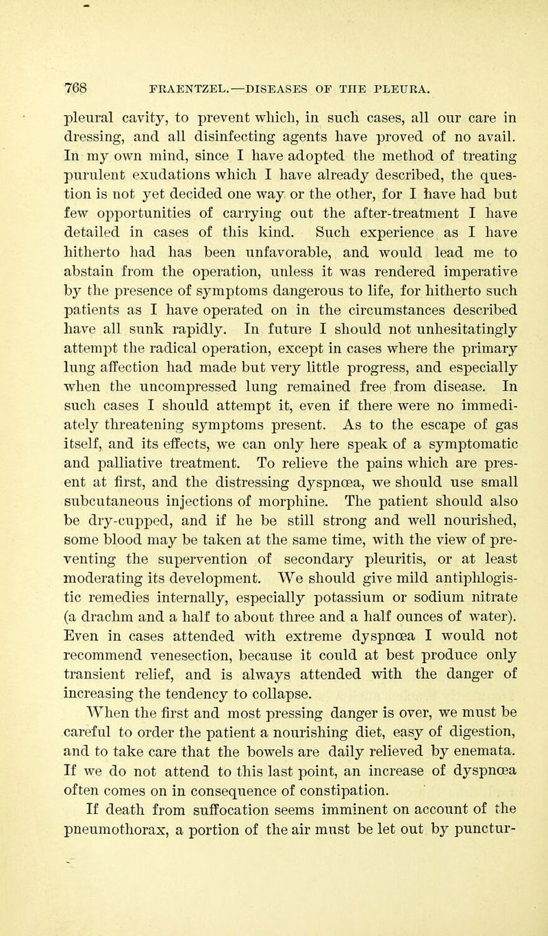 pleural cavity, to prevent which, in such cases, all our care in dressing, and all disinfecting agents have proved of no avail. In my own mind, since I have adopted the method of treating purulent exudations which I have already described, the ques- tion is not yet decided one way or the other, for I have had but few opportunities of carrying out the after-treatment I have detailed in cases of this kind. Such experience as I have hitherto had has been unfavorable, and would lead me to abstain from the operation, unless it was rendered imperative by the presence of symptoms dangerous to life, for hitherto such patients as I have operated on in the circumstances described have all sunk rapidly. In future I should not unhesitatingly attempt the radical operation, except in cases where the primary lung affection had made but very little progress, and especially when the uncompressed lung remained free from disease. In such cases I should attempt it, even if there were no immedi- ately threatening symptoms present. As to the escape of gas itself, and its effects, we can only here speak of a symptomatic and palliative treatment. To relieve the pains which are pres- ent at first, and the distressing dyspnoea, we should use small subcutaneous injections of morphine. The patient should also be dry-cupped, and if he be still strong and well nourished, some blood may be taken at the same time, with the view of pre- venting the supervention of secondary pleuritis, or at least moderating its development. We should give mild antiphlogis- tic remedies internally, especially potassium or sodium nitrate (a drachm and a half to about three and a half ounces of water). Even in cases attended with extreme dyspnoea I would not recommend venesection, because it could at best produce only transient relief, and is always attended with the danger of increasing the tendency to collapse. When the first and most pressing danger is over, we must be careful to order the patient a nourishing diet, easy of digestion, and to take care that the bowels are daily relieved by enemata. If we do not attend to this last point, an increase of dyspnoea often comes on in consequence of constipation. If death from suffocation seems imminent on account of the pneumothorax, a portion of the air must be let out by punctur-