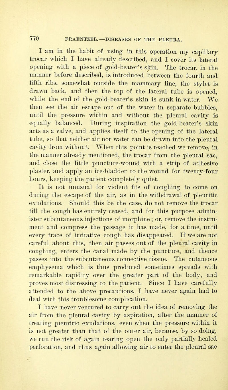 I am in the habit of using in this operation my capillary trocar which I have already described, and I cover its lateral opening with a piece of gold-beater's skin. The trocar, in the manner before described, is introduced between the fourth and fifth ribs, somewhat outside the mammary line, the stylet is drawn back, and then the top of the lateral tube is opened, while the end of the gold-beater's skin is sunk in water. We then see the air escape out of the water in separate bubbles, until the pressure within and without the pleural cavity is equally balanced. During inspiration the gold-beater's skin acts as a valve, and applies itself to the opening of the lateral tube, so that neither air nor water can be drawn into the pleural cavity from without. When this point is reached we remove, in the manner already mentioned, the trocar from the pleural sac, and close the little puncture-wound with a strip of adhesive plaster, and apply an ice-bladder to the wound for twenty-four hours, keeping the patient completely quiet. It is not unusual for violent fits of coughing to come on during the escape of the air, as in the withdrawal of pleuritic exudations. Should this be the case, do not remove the trocar till the cough has entirely ceased, and for this purpose admin- ister subcutaneous injections of morphine; or, remove the instru- ment and compress the passage it has made, for a time, until every trace of irritative cough has disappeared. If we are not careful about this, then air passes out of the pleural cavity in coughing, enters the canal made by the puncture, and thence passes into the subcutaneous connective tissue. The cutaneous emphysema which is thus produced sometimes spreads with remarkable rapidity over the greater part of the body, and proves most distressing to the patient. Since I have carefully attended to the above precautions, I have never again had to deal with this troublesome complication. I have never ventured to carry out the idea of removing the air from the pleural cavity by aspiration, after the manner of treating pleuritic exudations, even when the pressure within it is not greater than that of the outer air, because, by so doing, we run the risk of again tearing open the only partially healed perforation, and thus again allowing air to enter the pleural sac