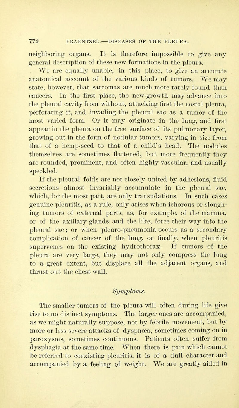 neighboring organs. It is therefore impossible to give any general description of these new formations in the pleura. We are equally unable, in this place, to give an accurate anatomical account of the various kinds of tumors. We may state, however, that sarcomas are much more rarely found than cancers. In the first place, the new-growth may advance into the pleural cavity from without, attacking first the costal pleura, perforating it, and invading the pleural sac as a tumor of the most varied form. Or it may originate in the lung, and first appear in the pleura on the free surface of its pulmonary layer, growing out in the form of nodular tumors, varying in size from that of a hemp-seed to that of a child's head. The nodules themselves are sometimes flattened, but more frequently they are rounded, prominent, and often highly vascular, and usually speckled. If the pleural folds are not closely united by adhesions, fluid secretions almost invariably accumulate in the pleural sac, which, for the most part, are only transudations. In such cases genuine pleuritis, as a rule, only arises when ichorous or slough- ing tumors of external parts, as, for example, of the mamma, or of the axillary glands and the like, force their way into the pleural sac; or when pleuro-pneumonia occurs as a secondary complication of cancer of the lung, or finally, when pleuritis supervenes on the existing hydrothorax. If tumors of the pleura are very large, they may not only compress the lung to a great extent, but displace all the adjacent organs, and thrust out the chest wall. Symptoms. The smaller tumors of the pleura will often during life give rise to no distinct symptoms. The larger ones are accompanied, as we might naturally suppose, not by febrile movement, but by more or less severe attacks of dyspnoea, sometimes coming on in paroxysms, sometimes continuous. Patients often suffer from dysphagia at the same time. When there is pain which cannot be referred to coexisting pleuritis, it is of a dull character and accompanied by a feeling of weight. We are greatly aided in