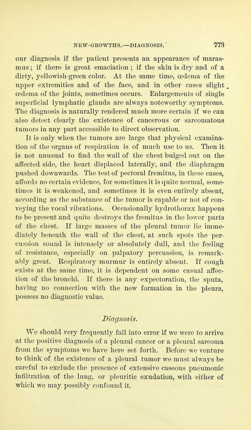 our diagnosis if the patient presents an appearance of maras- mus ; if there is great emaciation ; if the skin is dry and of a dirty, yellowish-green color. At the same time, oedema of the upper extremities and of the face, and in other cases slight oedema of the joints, sometimes occurs. Enlargements of single superficial lymphatic glands are always noteworthy symptoms. The diagnosis is naturally rendered much more certain if we can also detect clearly the existence of cancerous or sarcomatous tumors in any part accessible to direct observation. It is only when the tumors are large that physical examina- tion of the organs of respiration is of much use to us. Then it is not unusual to find the wall of the chest bulged out on the affected side, the heart displaced laterally, and the diaphragm pushed downwards. The test of pectoral fremitus, in these cases, affords no certain evidence, for sometimes it is quite normal, some- times it is weakened, and sometimes it is even entirely absent, according as the substance of the tumor is capable or not of con- veying the vocal vibrations. Occasionally hydrothorax happens to be present and quite destroys the fremitus in the lower parts of the chest. If large masses of the pleural tumor lie imme- diately beneath the wall of the chest, at such spots the per- cussion sound is intensely or absolutely dull, and the feeling of resistance, especially on palpatory percussion, is remark- ably great. Respiratory murmur is entirely absent. If cough exists at the same time, it is dependent on some casual affec- tion of the bronchi. If there is any expectoration, the sputa, having no connection with the new formation in the pleura, possess no diagnostic value. Diagnosis. We should very frequently fall into error if we were to arrive at the positive diagnosis of a pleural cancer or a pleural sarcoma from the symptoms we have here set forth. Before we venture to think of the existence of a pleural tumor we must always be careful to exclude the presence of extensive caseous pneumonic infiltration of the lung, or pleuritic exudation, with either of which we may possibly confound it.