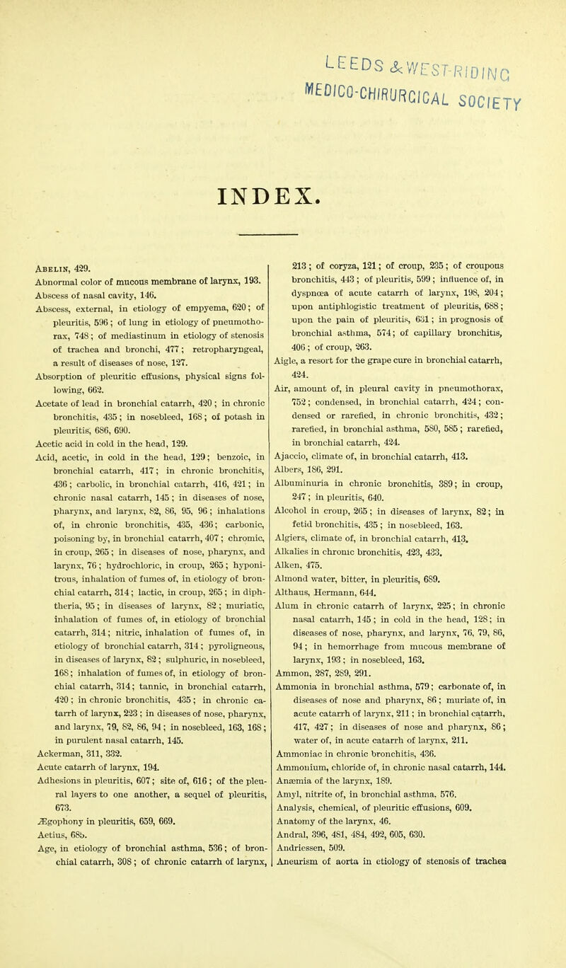 LEEDS A WEST-RIDING MEDJCO-CHIRURCICAL SOCIETY INDEX. Abelin, 429. Abnormal color of mucous membrane of larynx, 193. Abscess of nasal cavity, 146. Abscess, external, in etiology of empyema, 620; of pleuritis, 596; of lung in etiology of pneumotho- rax, 748; of mediastinum in etiology of stenosis of trachea and bronchi, 477; retropharyngeal, a result of diseases of nose, 127. Absorption of pleuritic effusions, physical signs fol- lowing, 662. Acetate of lead in bronchial catarrh, 420 ; in chronic bronchitis, 435; in nosebleed, 168; of potash in pleuritis, 686, 690. Acetic acid in cold in the head, 129. Acid, acetic, in cold in the head, 129; benzoic, in bronchial catarrh, 417; in chronic bronchitis, 436; carbolic, in bronchial catarrh, 416, 421; in chronic nasal catarrh, 145 ; in diseases of nose, pharynx, and larynx, 82, 86, 95, 96; inhalations of, in chronic bronchitis, 435, 436; carbonic, poisoning by, in bronchial catarrh, 407; chromic, in croup, 265; in diseases of nose, pharynx, and larynx, 76; hydrochloric, in croup, 265; hyponi- trous, inhalation of fumes of, in etiology of bron- chial catarrh, 314; lactic, in croup, 265; in diph- theria, 95; in diseases of larynx, 82; muriatic, inhalation of fumes of, in etiology of bronchial catarrh, 314; nitric, inhalation of fumes of, in etiology of bronchial catarrh, 314 ; pyroligneous, in diseases of larynx, 82 ; sulphuric, in nosebleed, 16S; inhalation of fumes of, in etiology of bron- chial catarrh, 314; tannic, in bronchial catarrh, 420 ; in chronic bronchitis, 435; in chronic ca- tarrh of larynx, 223 ; in diseases of nose, pharynx, and larynx, 79, 82, 86, 94 ; in nosebleed, 163, 168; in purulent nasal catarrh, 145. Ackerman, 311, 332. Acute catarrh of larynx, 194. Adhesions in pleuritis, 607; site of, 616; of the pleu- ral layers to one another, a sequel of pleuritis, 673. .Sgophony in pleuritis, 659, 669. Aetius, 68b. Age, in etiology of bronchial asthma, 536; of bron- chial catarrh, 308; of chronic catarrh of larynx, 213; of coryza, 121; of croup, 235; of croupous bronchitis, 443 ; of pleuritis, 599; influence of, in dyspnoea of acute catarrh of larynx, 198, 204; upon antiphlogistic treatment of pleuritis, 688; upon the pain of pleuritis, 631; in prognosis of bronchial asthma, 574; of capillary bronchitis, 406 ; of croup, 263. Aigle, a resort for the grape cure in bronchial catarrh, 424. Air, amount of, in pleural cavity in pneumothorax, 752; condensed, in bronchial catarrh, 424; con- densed or rarefied, in chronic bronchitis, 432; rarefied, in bronchial asthma, 580, 585; rarefied, in bronchial catarrh, 424. Ajaccio, climate of, in bronchial catarrh, 413. Albers, 186, 291. Albuminuria in chronic bronchitis, 389; in croup, 247; in pleuritis, 640. Alcohol in croup, 265; in diseases of larynx, 82; in fetid bronchitis, 435 ; in nosebleed, 163. Algiers, climate of, in bronchial catarrh, 413. Alkalies in chronic bronchitis, 423, 433. Aiken. 475. Almond water, bitter, in pleuritis, 6S9. Althaus, Hermann, 644. Alum in chronic catarrh of larynx, 225; in chronic nasal catarrh, 145; in cold in the head, 128; in diseases of nose, pharynx, and larynx, 76, 79, 86, 94; in hemorrhage from mucous membrane of larynx, 193 ; in nosebleed, 163. Ammon, 287, 2S9, 291. Ammonia in bronchial asthma, 579; carbonate of, in diseases of nose and pharynx, 86 ; muriate of, in acute catarrh of larynx, 211; in bronchial catarrh, 417, 427; in diseases of nose and pharynx, 86; water of, in acute catarrh of larynx, 211. Ammoniac in chronic bronchitis, 436. Ammonium, chloride of, in chronic nasal catarrh, 144. Anaemia of the larynx, 189. Amy], nitrite of, in bronchial asthma, 576. Analysis, chemical, of pleuritic effusions, 609. Anatomy of the larynx, 46. Andral, 396, 481, 484, 492, 605, 630. Andriessen, 509. Aneurism of aorta in etiology of stenosis of trachea