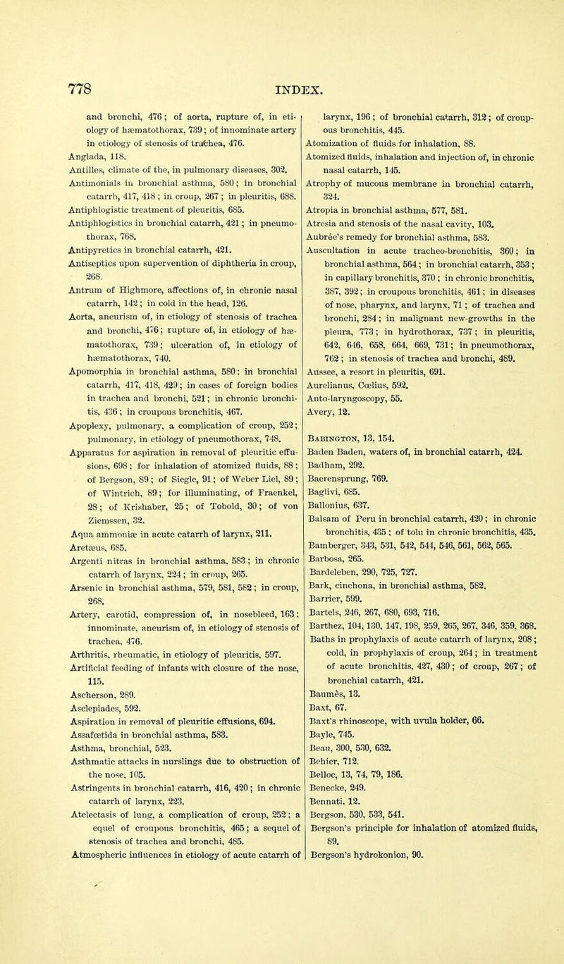 and bronchi, 476; of aorta, rupture of, in eti- ology of haematothorax, 739; of innominate artery in etiology of stenosis of trachea, 470. Anglada, 118. Antilles, climate of the, in pulmonary diseases, 302. Antimonials in bronchial asthma, 580; in bronchial catarrh, 417, 418 ; in croup, 267 ; in pleuritis, 688. Antiphlogistic treatment of pleuritis, 685. Antiphlogistics in bronchial catarrh, 421; in pneumo- thorax, 768. Antipyretics in bronchial catarrh, 421. Antiseptics upon supervention of diphtheria in croup, 268. Antrum of Highmore, affections of, in chronic nasal catarrh, 142; in cold in the head, 126. Aorta, aneurism of, in etiology of stenosis of trachea and bronchi, 476; rupture of, in etiology of haa- matothorax, 739; ulceration of, in etiology of hEematothorax, 740. Apomorphia in bronchial asthma, 580: in bronchial catarrh, 417, 418, 429; in cases of foreign bodies in trachea and bronchi, 521; in chronic bronchi- tis, 436; in croupous bronchitis, 467. Apoplexy, pulmonary, a complication of croup, 252; pulmonary, in etiology of pneumothorax, 748. Apparatus for aspiration in removal of pleuritic effu- sions, 698 ; for inhalation of atomized fluids, 88 ; of Bergson, 89; of Siegle, 91; of Weber Liel, 89 ; of Wintrich, 89; for illuminating, of Fraenkel, 28; of Krishaber, 25; of Tobold, 30; of von Ziemssen, 32. Aqua ammonia? in acute catarrh of larynx, 211. Aretajus, 685. Argenti nitras in bronchial asthma, 583; in chronic catarrh of larynx, 224 ; in croup, 265. Arsenic in bronchial asthma, 579, 581, 582; in croup, 268. Artery, carotid, compression of, in nosebleed, 163; innominate, aneurism of, in etiology of stenosis of trachea, 476. Arthritis, rheumatic, in etiology of pleuritis, 597. Artificial feeding of infants with closure of the nose, 115. Ascherson, 289. Asclepiades, 592. Aspiration in removal of pleuritic effusions, 694. Assafcetida in bronchial asthma, 583. Asthma, bronchial, 523. Asthmatic attacks in nurslings due to obstruction of the nose, 105. Astringents in bronchial catarrh, 416, 420 ; in chronic catarrh of larynx, 223. Atelectasis of lung, a complication of croup, 252; a equel of croupous bronchitis, 465; a sequel of stenosis of trachea and bronchi, 485. Atmospheric influences in etiology of acute catarrh of larynx, 196 ; of bronchial catarrh, 312; of croup- ous bronchitis, 445. Atomization of fluids for inhalation, 88. Atomized fluids, inhalation and injection of, in chronic nasal catarrh, 145. Atrophy of mucous membrane in bronchial catarrh, 324. Atropia in bronchial asthma, 577, 581. Atresia and stenosis of the nasal cavity, 103. Aubree's remedy for bronchial asthma, 583. Auscultation in acute tracheo-bronchitis, 360; in bronchial asthma, 564 ; in bronchial catarrh, 353; in capillary bronchitis, 370 ; in chronic bronchitis, 387, 392; in croupous bronchitis, 461; in diseases of nose, pharynx, and larynx, 71; of trachea and bronchi, 284; in malignant new-growths in the pleura, 773; in hydrothorax, 737; in pleuritis, 642, 646, 658, 664, 669, 731; in pneumothorax, 762 ; in stenosis of trachea and bronchi, 489. Aussee, a resort in pleuritis, 691. Aurelianus, Coelius, 592. Auto-laryngoscopy, 55. Avery, 12. Babington, 13, 154. Baden Baden, waters of, in bronchial catarrh, 424. Badham, 292. Baerensprnng, 769. Baglivi, 685. Ballonius, 637. Balsam of Peru in bronchial catarrh, 420 ; in chronic bronchitis, 435 ; of tolu in chronic bronchitis, 435. Bamberger, 343, 531, 542, 544, 546, 561, 562, 565. . Barbosa, 265. Bardeleben, 290, 725, 727. Bark, cinchona, in bronchial asthma, 582. Barrier, 599. Bartels, 246, 267, 6S0, 693, 716. Barthez, 104,130, 147,19S, 259, 265, 267, 346, 359, 368. Baths in prophylaxis of acute catarrh of larynx, 208; cold, in prophylaxis of croup, 264; in treatment of acute bronchitis, 427, 430; of croap, 267; of bronchial catarrh, 421. Baumes, 13. Baxt, 67. Baxfs rhinoscope, with uvula holder, 66. Bayle, 745. Beau, 300, 530, 632. Behier, 712. Belloc, 13, 74, 79, 186. Benecke, 249. Bennati. 12. Bergson, 530, 533, 541. Bergson's principle for inhalation of atomized fluids, 89. Bergson's hydrokonion, 90.