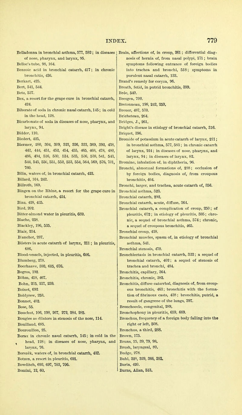Belladonna in bronchial asthma, 577, 5S2; in diseases ! of nose, pharynx, and larynx, !)5. Belloc's tube, 9S, 164. Benzoic acid in bronchial catarrh, 417; in chronic bronchitis, 430. Berkart, 425. Bert, 541, 544. Betz, 537. Bex, a resort for the grape cure in bronchial catarrh, 434. Biborateof soda in chronic nasal catarrh, 145; in cold in the head, 128. Bicarbonate of soda in diseases of nose, pharynx, and larynx, 94. Bidder, 110. Biedert, 425. Biermer, 2S0, 304, 309, 323, 326, 333, 369, 392, 438, 442, 443, 451, 452, 454, 455, 465, 46S, 478, 480, 480, 494, 516, 530, 534, 535, 536, 538, 541, 5*3, 544, 545, 550, 551, 552, 553, 554, 564, 569, 576, 701, 760. BiUn, waters of, in bronchial catarrh, 423. Billard, 104, 242. Billroth, 169. Bingen on the Rhine, a resort for the grape cure in bronchial catarrh, 424. Binz. 428, 435. Bird, 202. Bitter-almond water in pleuritis, 689. Blache, 238. Blackley, 196, 535. Blair, 234. Blanchot, 287. Blisters ia acute catarrh of larynx, 211; in pleuritis, 686. Blood-vessels, injected, in pleuritis, 606. Blumberg, 278. Boerhaave, 593, 005, 676. Bogros, 192. Bohm, 418, 467. Bohn, 235, 237, 259. Boinet, 692. Boldyrew. 258. Bonnet, 482. Bose, 55. Bouchut, 106, 198, 207, 272, 284, 285. Bougies as dilators in stenosis of the nose, 114. Bouillaud, 685. Bourouillon, 25. Borax in chronic nasal catarrh, 145; in cold in the head. 128; in diseases of nose, pharynx, and larynx, 76. Borszek, waters of, in bronchial catarrh, 423. Botzen, a resort in pleuritis, 691. Bowditch, 693, 697, 703, 706. Bozzini, 12, 60. Brain, affections of, in croup, 261; differential diag- nosis of hernia of, from nasal polypi, 171; brain symptoms following entrance of foreign bodies into trachea and bronchi, 518; symptoms in purulent nasal catarrh, 133. Brand's remedy for coryza, 96. Breath, fetid, in putrid bronchitis, 399. Bree, 540. Bresgen, 700. Bretonneau, 198, 212, 259. Breuer, 487, 570. Bricheteau, 204. Bridges, J., 261. Bright's disease in etiology of bronchial catarrh, 316. Briquet, 396. Bromide of potassium in acute catarrh of larynx, 211; in bronchial asthma, 577, 583 ; in chronic catarrh of larynx, 224 ; in diseases of nose, pharynx, and larynx, 94 ; in diseases of larynx, 82. Bromine, inhalation of, in diphtheria, 96. Bronchi, abnormal formations of, 238; occlusion of by foreign bodies, diagnosis of, from croupous bronchitis, 4(54. Bronchi, larger, and trachea, acute catarrh of, 356. Bronchial asthma, 523. Bronchial catarrh, 292. Bronchial catarrh, acute, diffuse. 364. Bronchial catarrh, a complication of croup, 250; of pleuritis, 672 ; in etiology of pleuritis, 595; chro- nic, a sequel of bronchial asthma, 574; chronic, a sequel of croupous bronchitis, 465. Bronchial croup, 438. Bronchial muscles, spasm of, in etiology of bronchial asthma, 541. Bronchial stenosis, 470. Bronchiectasis in bronchial catarrh, 322; a sequel of bronchial catarrh, 402; a sequel of stenosis of trachea and bronchi, 484. Bronchitis, capillary, 364. Bronchitis, chronic, 383. Bronchitis, diffuse catarrhal, diagnosis of, from croup- ous bronchitis, 463; bronchitis with the forma- tion of fibrinous casts, 438 ; bronchitis, putrid, a result of gangrene of the lungs, 397. Bronchocele, congenital, 289. Bronchophony in pleuritis, 659. 669. Bronchus, frequency of a foreign body falling into the right or left, 508. Bronchus, a third, 2S8. Brown, 175. Bruns, 15, 39, 79, 98. Brush, laryngeal, 80. Budge, 278. Buhl, 32S, 329, 366, 383, Burin, 420. Burns, Allan, 513.