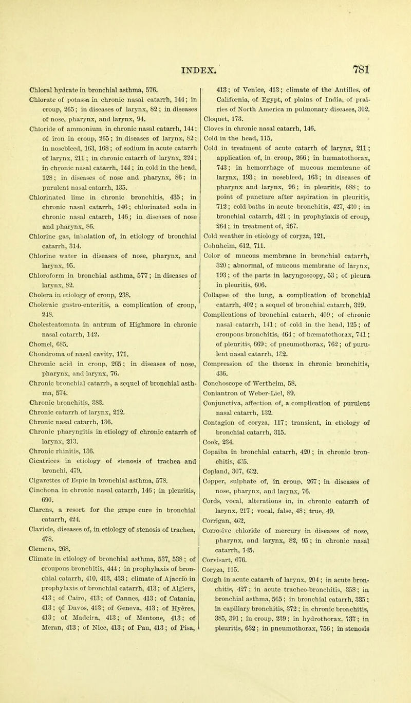 Chloral hydrate in bronchial asthma, 576. Chlorate of potassa in chronic nasal catarrh, 144; in croup, 265; in diseases of larynx, 82 ; in diseases of nose, pharynx, and larynx, 94. Chloride of ammonium in chronic nasal catarrh, 144: of iron in croup, 205; in diseases of larynx, 82; in nosebleed, ICS, 168; of sodium in acute catarrh of larynx, 211; in chronic catarrh of larynx, 224 ; in chronic nasal catarrh, 144 ; in cold in the head, 12S; in diseases of nose and pharynx, 86; in purulent nasal catarrh, 135. Chlorinated lime in chronic bronchitis, 435; in chronic nasal catarrh, 146; chlorinated soda in chronic nasal catarrh, 146; in diseases of nose and pharynx, 86. Chlorine gas, Inhalation of, in etiology of bronchial catarrh, 314. Chlorine water in diseases of nose, pharynx, and larynx, 95. Chloroform in bronchial asthma, 577 ; in diseases of larynx, 82. Cholera in etiology of croup, 23S. Choleraic gastro-enteritis, a complication of croup, 248. Cholesteatomata in antrum of Highmore in chronic nasal catarrh, 142. Chomel, 685. Chondroma of nasal cavity, 171. Chromic acid in croup, 265; in diseases of nose, pharynx, and larynx, 76. Chronic bronchial catarrh, a sequel of bronchial asth- ma, 574. Chronic bronchitis, 383. Chronic catarrh of larynx, 212. Chronic nasal catarrh, 136. Chronic pharyngitis in etiology of chronic catarrh of larynx, 213. Chronic rhinitis, 136. Cicatrices in etiology of stenosis of trachea and bronchi, 479. Cigarettes of Espic in bronchial asthma, 578. Cinchona in chronic nasal catarrh, 146; in pleuritis, 690. Clarens, a resort for the grape cure in bronchial catarrh, 424. Clavicle, diseases of, in etiology of stenosis of trachea, 478. Clemens, 268. Climate in etiology of bronchial asthma, 537, 538 ; of croupous bronchitis, 444 ; in prophylaxis of bron- chial catarrh, 410, 413, 433 ; climate of Ajaccio in prophylaxis of bronchial catarrh, 41.3; of Algiers, 413; of Cairo, 413; of Cannes, 413 : of Catania, 413; of Davos, 413; of Geneva, 413; of Hyeres, 413; of Madeira, 413; of Mentone, 413; of Meran, 413 ; of Nice, 413 ; of Pau, 413 ; of Pisa, 413; of Venice, 413; climate of the Antilles, of California, of Egypt, of plains of India, of prai- ries of North America in pulmonary diseases, 302. Cloquet, 173. Cloves in chronic nasal catarrh, 146. Cold in the head, 115. Cold in treatment of acute catarrh of larynx, 211; application of, in croup, 266; in hsematothorax, 743; in hemorrhage of mucous membrane of larynx, 193; in nosebleed, 163; in diseases of pharynx and larynx, 96; in pleuritis, 6S8; to point of puncture after aspiration in pleuritis, 712; cold baths in acute bronchitis, 427, 430 ; in bronchial catarrh, 421 ; in prophylaxis of croup, 264; in treatment of, 267. Cold weather in etiology of coryza, 121. Cohnheim, 612, 711. Color of mucous membrane in bronchial catarrh, 320; abnormal, of mucous membrane of larynx, 193 ; of the parts in laryngoscopy, 53 ; of pleura in pleuritis, 606. Collapse of the lung, a complication of bronchial catarrh, 402; a sequel of bronchial catarrh, 329. Complications of bronchial catarrh, 409; of chronic nasal catarrh, 141; of cold in the head, 125; of croupous bronchitis, 464 ; of hsematothorax, 741; of pleuritis, 669; of pneumothorax, 762 ; of puru- lent nasal catarrh, 1S2. Compression of the thorax in chronic bronchitis, 436. Conchoscope of Wertheim, 58. Coniantron of Weber-Liel, 89. Conjunctiva, affection of, a complication of purulent nasal catarrh, 132. Contagion of coryza, 117; transient, in etiology of bronchial catarrh, 315. Cook, 234. Copaiba in bronchial catarrh, 420 ; in chronic bron- chitis, 435. Copland, 307, 632. Copper, sulphate of, in croup, 267; in diseases of nose, pharynx, and larynx, 76. Cords, vocal, alterations in, in chronic catarrh of larynx, 217; vocal, false, 48; true, 49. Corrigan, 462. Corrosive chloride of mercury in diseases of nose, pharynx, and larynx, 82, 95; in chronic nasal catarrh, 145. Corvisart, 676. Coryza, 115. Cough in acute catarrh of larynx, 204 ; in acute bron- chitis, 427 ; in acute tracheo-bronchitis, 358; in bronchial asthma, 505 ; in bronchial catarrh, 335 ; in capillary bronchitis, 372; in chronic bronchitis, 385, 391; in croup, 239 ; in hydrothorax, 737; in pleuritis, 632 ; in pneumothorax, 756 ; in stenosis