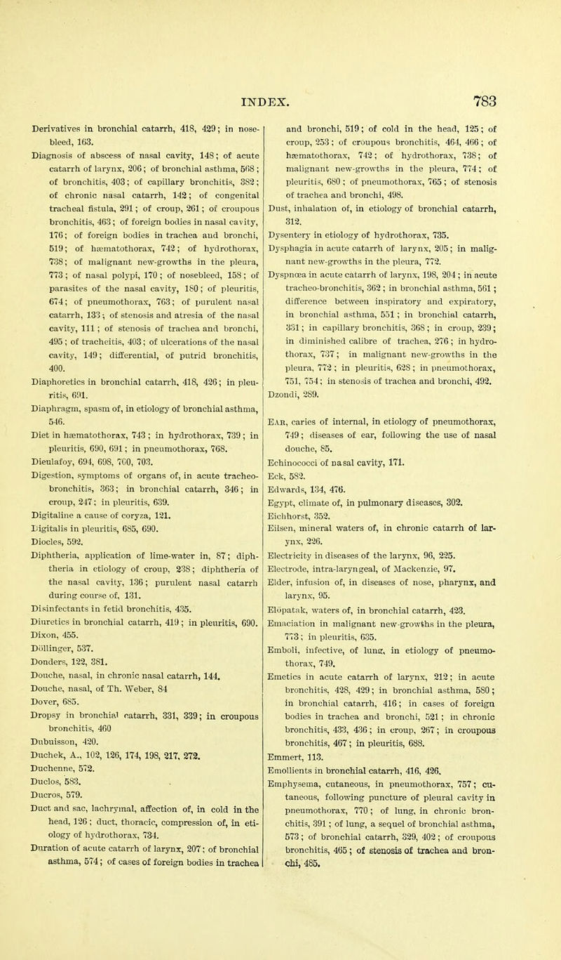 Derivatives in bronchial catarrh, 418, 429; in nose- bleed, 163. Diagnosis o£ abscess of nasal cavity, 148; of acute catarrh of larynx, 206; of bronchial asthma, 568 ; of bronchitis, 403; of capillary bronchitis, 3S2; of chronic nasal catarrh, 142; of congenital tracheal fistula, 201; of croup, 261; of croupous bronchitis, 463; of foreign bodies in nasal cavity, 176; of foreign bodies in trachea and bronchi, 510; of hrematothorax, 742; of hydrothorax, 738; of malignant new-growths in the pleura, 773 ; of nasal polypi, 170 ; of nosebleed, 158; of parasites of the nasal cavity, 180; of pleuritis, 674; of pneumothorax, 763; of purulent nasal catarrh, 133; of stenosis and atresia of the nasal cavity, 111; of stenosis of trachea and bronchi, 495; of tracheitis, 403; of ulcerations of the nasal cavity, 149; differential, of putrid bronchitis, 400. Diaphoretics in bronchial catarrh, 41S, 426; in pleu- ritis, 691. Diaphragm, spasm of, in etiology of bronchial asthma, 546. Diet in haematothorax, 743 ; in hydrothorax, 739 ; In pleuritis, 690, 61)1; in pneumothorax, 768. Dieulafoy, 694, 69S, 700, 703. Digestion, symptoms of organs of, in acute tracheo- bronchitis, 363; in bronchial catarrh, 346; in croup, 247; in pleuritis, 639. Digitaline a cause of coryza, 121. Digitalis in pleuritis, 685, 690. Diocles, 592. Diphtheria, application of lime-water in, 87; diph- theria in etiology of croup, 23S; diphtheria of the nasal cavity, 136; purulent nasal catarrh during course of, 131. Disinfectants in fetid bronchitis, 435. Diuretics in bronchial catarrh, 419 ; in pleuritis, 090. Dixon, 455. DUllinger, 537. Donders, 122, 381. Douche, nasal, in chronic nasal catarrh, 144. Douche, nasal, of Th. Weber, 84 Dover, 6S5. Dropsy in bronchial catarrh, 331, 339; in croupous bronchitis, 460 Dubuisson, 420. Duchek, A., 102, 126, 174, 198, 217, 272. Duchenne, 572. Duclos, 583. Ducros, 579. Duct and sac, lachrymal, affection of, in cold in the head, 126; duct, thoracic, compression of, in eti- ology of hydrothorax, 734. Duration of acute catarrh of larynx, 207; of bronchial asthma, 574; of cases of foreign bodies in trachea and bronchi, 519; of cold in the head, 125; of croup, 253; of croupous bronchitis, 464, 466; of hsematothorax, 742; of hydrothorax, 738; of malignant new-growths in the pleura, 774; of pleuritis, 6S0 ; of pneumothorax, 765 ; of stenosis of trachea and bronchi, 498. Dust, inhalation of, in etiology of bronchial catarrh, 312. Dysentery in etiology of hydrothorax, 735. Dysphagia in acute catarrh of larynx, 205; in malig- nant new-growths in the pleura, 772. Dyspnoea in acute catarrh of larynx, 198, 204 ; in acute tracheo-bronchitis, 362 ; in bronchial asthma, 561; difference between inspiratory and expiratory, in bronchial asthma, 551; in bronchial catarrh, 331; in capillary bronchitis, 36S; in croup, 239; in diminished calibre of trachea, 276 ; in hydro- thorax, 737; in malignant new-growths in the pleura, 772 ; in pleuritis, 62S; in pneumothorax, 751, 754; in stenosis of trachea and bronchi, 492. Dzondi, 2S9. Ear, caries of internal, in etiology of pneximothorax, 749; diseases of ear, following the use of nasal douche, 85. Echinococci of nasal cavity, 171. Eck, 582. Edwards, 134, 476. Egypt, climate of, in pulmonary diseases, 302. Eichhorst, 352. Eilsen, mineral waters of, in chronic catarrh of lar- ynx, 226. Electricity in diseases of the larynx, 96, 225. Electrode, intra-laryngeal, of Mackenzie, 97. Elder, infusion of, in diseases of nose, pharynx, and larynx, 95. ElOpatak, waters of, in bronchial catarrh, 423. Emaciation in malignant new-growths in the pleura, 773; in pleuritis, 635. Emboli, infective, of lung, in etiology of pneumo- thorax, 749. Emetics in acute catarrh of larynx, 212; in acute bronchitis, 428, 429; in bronchial asthma, 5S0; in bronchial catarrh, 416; in cases of foreign bodies in trachea and bronchi, 521; in chronic bronchitis, 433, 436; in croup, 267; in croupous bronchitis, 467 ; in pleuritis, 688. Emmert, 113. Emollients in bronchial catarrh, 416, 426. Emphysema, cutaneous, in pneumothorax, 757; cu- taneous, following puncture of pleural cavity in pneumothorax, 770; of lung, in chronic bron- chitis, 391; of lung, a sequel of bronchial asthma, 573; of bronchial catarrh, 329, 402; of croupous bronchitis, 465; of stenosis of trachea and bron- chi, 485.