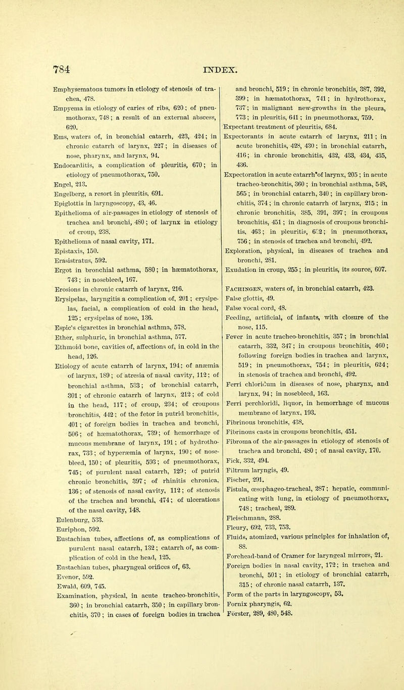 Emphysematous tumors in etiology of stenosis of tra- chea, 478. Empyema in etiology of caries of ribs, 620 ; of pneu- mothorax, 748; a result of an external abscess, 620. Ems, waters of, in bronchial catarrh, 423, 424; in chronic catarrh of larynx, 227; in diseases of nose, pharynx, and larynx, 94. Endocarditis, a complication of pleuritis, 670; in etiology of pneumothorax, 750. Engel, 213. Engelberg, a resort in pleuritis. 691. Epiglottis in laryngoscopy, 43, 46. Epithelioma of air-passages in etiology of stenosis of trachea and bronchi, 480 ; of larynx in etiology of croup, 238. Epithelioma of nasal cavity, 171. Epistaxis, 150. Erasistratus, 592. Ergot in bronchial asthma, 580; in hsematothorax, 743; in nosebleed, 167. Erosions in chronic catarrh of larynx, 216. Erysipelas, laryngitis a complication of, 201; erysipe- las, facial, a complication of cold in the head, 125; erysipelas of nose, 136. Espic's cigarettes in bronchial asthma, 578. Ether, sulphuric, in bronchial asthma, 577. Ethmoid bone, cavities of, affections of, in cold in the head, 126. Etiology of acute catarrh of larynx, 194: of anaemia of larynx, 189 ; of atresia of nasal cavity, 112; of bronchial asthma, 533; of bronchial catarrh, 301; of chronic catarrh of larynx, 212; of cold in the head, 117; of croup, 234; of croupous bronchitis, 442; of the fetor in putrid bronchitis, 401; of foreign bodies in trachea and bronchi, 506; of hajmatothorax, 739; of hemorrhage of mucous membrane of larynx, 191; of hydrotho- rax, 733; of hyperemia of larynx, 190; of nose- bleed, 150; of pleuritis, 593; of pneumothorax, 745; of purulent nasal catarrh, 129; of putrid chronic bronchitis, 397; of rhinitis chronica. 136; of stenosis of nasal cavity, 112; of stenosis of the trachea and bronchi, 474; of ulcerations of the nasal cavity, 148. Eulenburg, 533. Euriphon, 592. Eustachian tubes, affections of, as complications of purulent nasal catarrh, 132 ; catarrh of, as com- plication of cold in the head, 125. Eustachian tubes, pharyngeal orifices of, 63. Evenor, 592. Ewald, 609, 745. Examination, physical, in acute tracheo-bronchitis, 360 ; in bronchial catarrh, 350 ; in capillary bron- chitis, 370 ; in cases of foreign bodies in trachea and bronchi, 519 ; in chronic bronchitis, 387, 392, 399; in hajmatothorax, 741 ; in hydrothorax, 737; in malignant new-growths in the pleura, 773; in pleuritis, 641; in pneumothorax, 759. Expectant treatment of pleuritis, 684. Expectorants in acute catarrh of larynx, 211; in acute bronchitis, 428, 430; in bronchial catarrh, 416; in chronic bronchitis, 432, 433, 434, 435, 436. Expectoration in acute catarrh'of larynx, 205 ; in acute tracheo-bronchitis, 360 ; in bronchial asthma, 548, 565 ; in bronchial catarrh, 340 ; in capillary bron- chitis, 374 ; in chronic catarrh of larynx, 215 ; in chronic bronchitis, 385, 391, 397; in croupous bronchitis, 451; in diagnosis of croupous bronchi- tis, 463; in pleuritis, 6C2; in pneumothorax, 756; in stenosis of trachea and bronchi, 492. Exploration, physical, in diseases of trachea and bronchi, 281. Exudation in croup, 255; in pleuritis, its source, 607. Fachingen, waters of, in bronchial catarrh, 423. False glottis, 49. False vocal cord, 48. Feeding, artificial, of infants, with closure of the nose, 115. Fever in acute tracheo-bronchitis, 357; in bronchial catarrh, 332, 347; in croupous bronchitis, 460; following foreign bodies in trachea and larynx, 519; in pneumothorax, 754; in pleuritis, 624; in stenosis of trachea and bronchi, 492. Ferri chloridum in diseases of nose, pharynx, and larynx, 94; in nosebleed, 163. Ferri perchloridi, liquor, in hemorrhage of mucous membrane of larynx, 193. Fibrinous bronchitis, 438. Fibrinous casts in croupous bronchitis, 451. Fibroma of the air-passages in etiology of stenosis of trachea and bronchi, 480 ; of nasal cavity, 170. Fick, 332, 494. Filtrum laryngis, 49. Fischer, 291. Fistula, oesophageo-tracheal, 2S7; hepatic, communi- cating with lung, in etiology of pneumothorax, 748; tracheal, 289. Fleischmann, 288. Fleury, 692, 733, 753. Fluids, atomized, various principles for inhalation of, 88. Forehead-band of Cramer for laryngeal mirrors, 21. Foreign bodies in nasal cavity, 172; in trachea and bronchi, 501; in etiology of bronchial catarrh, 315 ; of chronic nasal catarrh, 137. Form of the parts in laryngoscopy, 53. Fornix pharyngis, 62. Forster, 289, 480, 548.