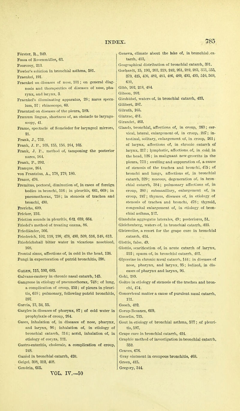 Forster, E., 249. Fossa of Rosenmiiller, 63. Fourcroy, 213. Fowler's solution in bronchial asthma, 5S1. Fraenkel, 191. Fraenkel on diseases of nose, 101; on general diag- nosis and therapeutics of diseases of nose, pha- rynx, and larynx, 3. Fraenkel's illuminating apparatus, 28; nares specu- lum, 57: rhinoscope, 60. Fraentzel on diseases of the pleura, 5S9. Frajnum lingua?, shortness of, an obstacle to laryngo- scopy, 41. Frame, spectacle of Semeleder for laryngeal mirrors, 21. Frank, J., 732. Frank, J. P., 105, 155, 156, 164, 165. Frank, J. P., method of, tamponing the posterior nares, 164. Frank, P., 292. Franque, 264. von Frantzius, A., 178, 179, 180. Frazer, 476. Fremitus, pectoral, diminution of, in cases of foreign bodies in bronchi, 516; in pleuritis, 661, 669; in pneumothorax, 758; in stenosis of trachea and bronchi, 490. Frerichs, 609. Fricker, 152. Friction sounds in pleuritis, 642. 659, 664. Friedel's method of treating ozsena, 86. Friedliinder, 366. Friedreich, 102, 118, 198, 478, 490, 509, 516, 548, 613. Friedrichshall bitter water in vicarious nosebleed, 168. Frontal sinus, affections of, in cold in the head, 126. Fungi in expectoration of putrid bronchitis, 398. Galen, 115, 592, 685. Galvano-cautery in chronic nasal catarrh, 145. Gangrene in etiology of pneumothorax, 748; of lung, a complication of croup, 252; of pleura in pleuri- tis, 61S ; pulmonary, following putrid bronchitis, 397. Garcia, 13, 34, 55. Gargles in diseases of pharynx, 87 ; of cold water in prophylaxis of croup, 264. Gases, inhalation of, in diseases of nose, pharynx, and larynx, 96; inhalation of, in etiology of bronchial catarrh, 314; acrid, inhalation of, in etiology of coryza, 121. Gastro-enteritis, choleraic, a complication of croup, 248. Gazeol in bronchial catarrh, 420. Geigel, 308, 312, 408. Gendrin, 605. VOL. IV.—50 Geneva, climate about the lake of, in bronchial ca- tarrh, 413. Geographical distribution of bronchial catarrh, 301. Gerhardt, 15, 193, 203, 219, 242, 261, 2S2, 2S3, 333, 355, 379, 425, 436, 482, 4S3, 4S6, 489, 493, 495, 516, 569, 630. Gibb, 202, 218, 484. Gibson, 202. Gieshubel, waters of, in bronchial catarrh, 423, Gilibert, 287. Gilruth, 105. Gintrac, 4S1. Girandet, 462. Glands, bronchial, affections of, in croup, 260; cer- vical, lateral, enlargement of, in croup, 247; in- testinal, solitary, enlargement of, in croup, 261; of larynx, affections of, in chronic catarrh of larynx, 217; lymphatic, affections of, in cold in the head, 126 ; in malignant new-growths in the pleura, 773 ; swelling and suppuration of, a cause of stenosis of the trachea and bronchi, 475; of bronchi and lungs, affections of, in bronchial catarrh, 329; mucous, degeneration of, in bron- chial catarrh, 384; pulmonary affections of, in croup, 260; submaxillary, enlargement of, in croup, 247; thymus, diseases of, in etiology of stenosis of trachea and bronchi, 478; thyroid, congenital enlargement of, in etiology of bron- chial asthma, 5'57. Glandular aggregatse laterales, 49; posteriores, 51. Gleichenberg, waters of, in bronchial catarrh, 423. Gleisweiler, a resort for the grape cure in bronchial catarrh, 424. Glottis, false, 49. Glottis, scarification of, in acute catarrh of larynx, 212 ; spasm of, in bronchial catarrh, 403. Glycerine in chronic nasal catarrh, 144; in diseases of nose, pharynx, and larynx, 95; iodized, in dis- eases of pharynx and larynx, 98. Gohl, 289. Goitre in etiology of stenosis of the trachea and bron- chi, 474. Gonorrhceal matter a cause of purulent nasal catarrh, 131. Gooch, 482. Gorup-Besanez, 609. Gosselin, 725. Gout in etiology of bronchial asthma, 537 ; of pleuri- tis, 597. Grape cure in bronchial catarrh, 424. Graphic method of investigation in bronchial catarrh, 352. Graves, 676. Gray ointment in croupous bronchitis, 468. Green, 415. Gregory, 344.