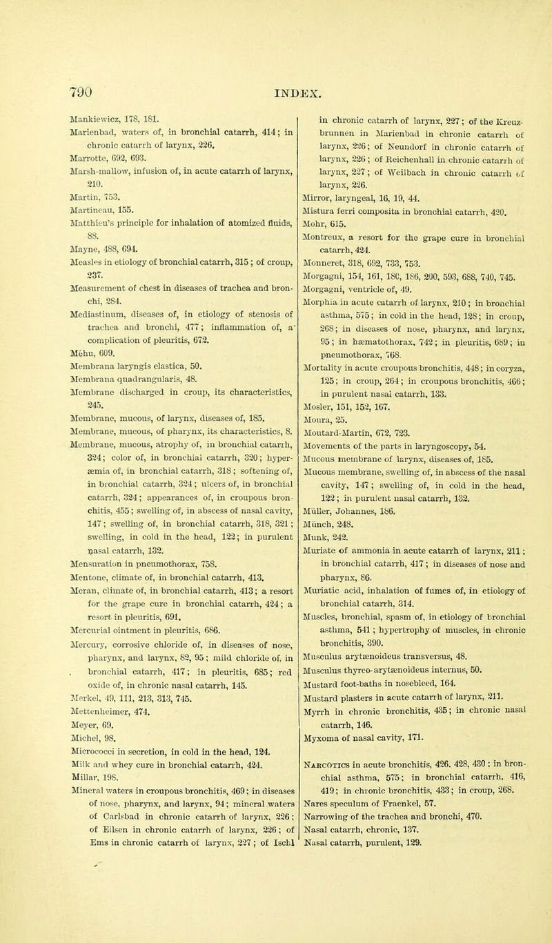 ManMewicz, 178, 181. Marienbad, waters of, in bronchial catarrh, 414; in chronic catarrh of larynx, 226. Marrottc, G92, 693. Marsh-mallow, infusion of, in acute catarrh of larynx, 210. Martin, 753. Martineau, 155. Matthieu's principle for inhalation of atomized fluids, 88. Mayne, 488, 694 Measles in etiology of bronchial catarrh, 315; of croup, 237. Measurement of chest in diseases of trachea and bron- chi, 284. Mediastinum, diseases of, in etiology of stenosis of trachea and bronchi, 477; inflammation of, a complication of pleuritis, 672. Mehu, 609. Membrana laryngis elastica, 50. Membrana quadrangularis, 48. Membrane discharged in croup, its characteristics, 245. Membrane, mucous, of larynx, diseases of, 185. Membrane, mucous, of pharynx, its characteristics, S. Membrane, mucous, atrophy of, in bronchial catarrh, 324; color of, in bronchial catarrh, 320; hyper- emia of, in bronchial catarrh, 318; softening of, in bronchial catarrh, 324; ulcers of, in bronchial catarrh, 324; appearances of, in croupous bron- chitis, 455; swelling of, in abscess of nasal cavity, 147; swelling of, in bronchial catarrh, 318, 321; swelling, in cold in the head, 122; in purulent nasal catarrh, 132. Mensuration in pneumothorax, 758. Mentone, climate of, in bronchial catarrh, 413. Meran, climate of, in bronchial catarrh, 413; a resort for the grape cure in bronchial catarrh, 424; a resort in pleuritis, 691. Mercurial ointment in pleuritis, 686. Mei-cury, corrosive chloride of, in diseases of nose, pharynx, and larynx, 82, 95 ; mild chloride of, in bronchial catarrh, 417; in pleuritis, 685; red oxide of, in chronic nasal catarrh, 145. Merkel, 49, 111, 213, 313, 745. Mettenheimer, 474. Meyer, 69. Michel, 98. Micrococci in secretion, in cold in the head, 124. Milk and whey cure in bronchial catarrh, 424. Millar, 19S. Mineral waters in croupous bronchitis, 469; in diseases of nose, pharynx, and larynx, 94; mineral waters of Carlsbad in chronic catarrh of larynx, 226; of Eilsen in chronic catarrh of larynx, 226; of Ems in chronic catarrh of larynx, 227 ; of Ischl in chronic catarrh of larynx, 227; of the Kreuz- brunnen in Marienbad in chronic catarrh of larynx, 226; of Neundorf in chronic catarrh of larynx, 226; of Reichenhall in chronic catarrh of larynx, 227; of Weilbach in chronic catarrh of larynx, 226. Mirror, laryngeal, 16, 19, 44. Mistura ferri composita in bronchial catarrh, 420. Mohr, 615. Montreux, a resort for the grape cure in bronchial catarrh, 424. Monneret, 318, 692, 733, 753. Morgagni, 154, 161, ISO, 1S6, 200, 593, 688, 740, 745. Morgagni, ventricle of, 49. Morphia in acute catarrh of larynx, 210; in bronchial asthma, 575; in cold in the head, 128; in croup, 268; in diseases of nose, pharynx, and larynx, 95; in hffimatothorax, 742; in pleuritis, 689; in pneumothorax, 768. Mortality in acute croupous bronchitis, 448; in coryza, 125; in croup, 264; in croupous bronchitis, 406; in purulent nasai catarrh, 133. Mosler, 151, 152, 167. Moura, 25. Moutard-Martin, 672, 723. Movements of the parts in laryngoscopy, 54. Mucous membrane of larynx, diseases of, 185. Mucous membrane, swelling of, in abscess of the nasal cavity, 147 ; swelling of, in cold in the head, 122 ; in purulent nasal catarrh, 132. Miiller, Johannes, 186. Munch, 248. Munk, 242. Muriate of ammonia in acute catarrh of larynx, 211; in bronchial catarrh, 417; in diseases of nose and pharynx, 86. Muriatic acid, inhalation of fumes of, in etiology of bronchial catarrh, 314. Muscles, bronchial, spasm of, in etiology of bronchial asthma, 541; hypertrophy of muscles, in chrome bronchitis, 390. Musculus arytamoideus transversus, 48. Musculus thyreo-arytaenoideus internus, 50. Mustard foot-baths in nosebleed, 164. Mustard plasters in acute catarrh of larynx, 211. Myrrh in chronic bronchitis, 435; in chronic nasal catarrh, 146. Myxoma of nasal cavity, 171. Narcotics in acute bronchitis, 426. 428, 430 : in bron- chial asthma, 575; in bronchial catarrh. 416, 419; in chronic bronchitis, 433; in croup, 268. Nares speculum of Fraenkel, 57. Narrowing of the trachea and bronchi, 470. Nasal catarrh, chronic, 137. Nasal catarrh, purulent, 129.