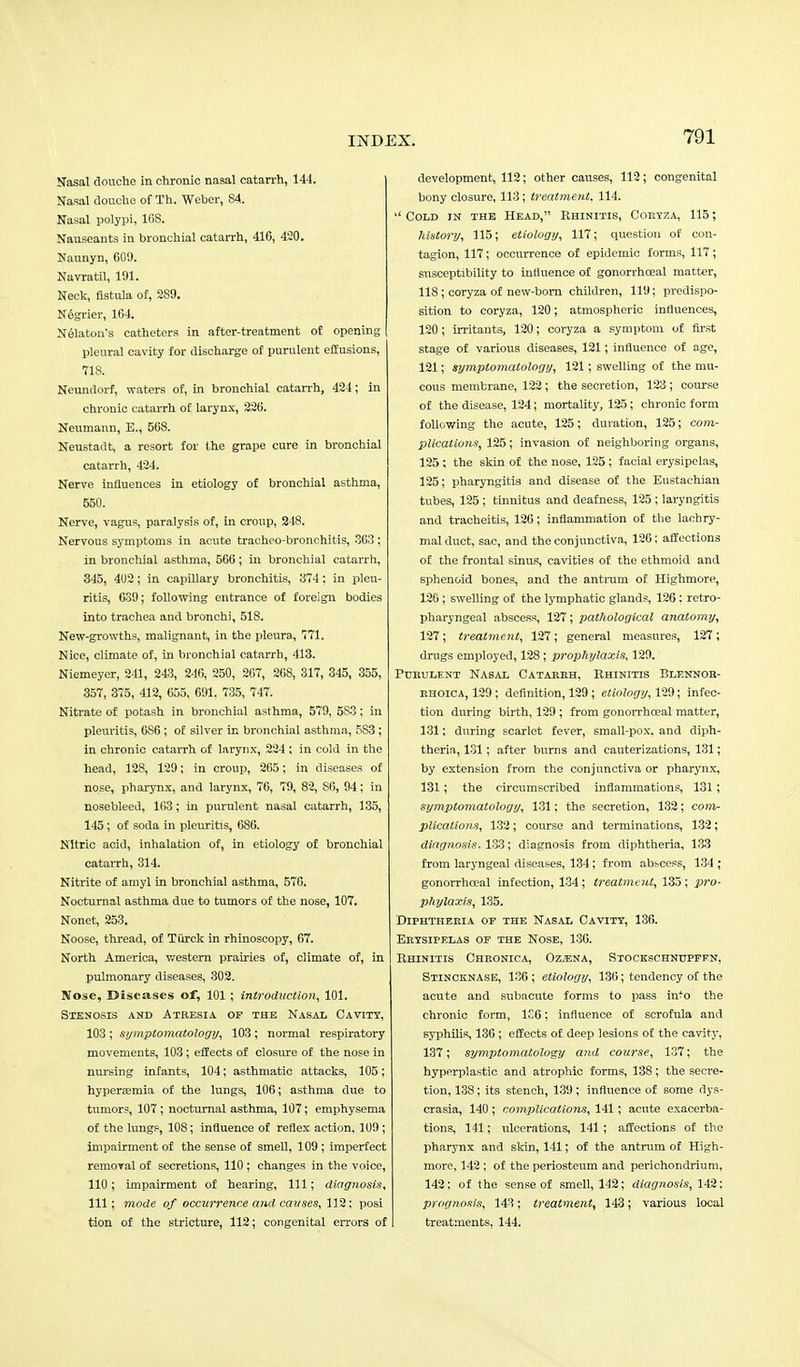 Nasal douche in chronic nasal catarrh, 144. Nasal douche of Th. Weber, 84. Nasal polypi, 168. Nauseants in bronchial catarrh, 416, 420. Naunyn, 600. Navratil, 191. Neck, fistula of, 289. Ndgrier, 164. Nelaton's catheters in after-treatment of opening pleural cavity for discharge of purulent effusions, 718. Neundorf, waters of, in bronchial catarrh, 424; in chronic catarrh of larynx, 226. Neumann, E., 568. Neustadt, a resort for the grape cure in bronchial catarrh, 424. Nerve influences in etiology of bronchial asthma, 550. Nerve, vagus, paralysis of, in croup, 248. Nervous symptoms in acute tracheo-bronchitis, 363 ; in bronchial asthma, 566; in bronchial catarrh, 345, 402; in capillary bronchitis, 374: in pleu- ritis, 639; following entrance of foreign bodies into trachea and bronchi, 518. New-growths, malignant, in the pleura, 771. Nice, climate of, in bronchial catarrh, 413. Niemeyer, 241, 243, 246, 250, 267, 268, 317, 345, 355, 357, 375, 412, 655, 691. 735, 747. Nitrate of potash in bronchial asthma, 579, 5S3; in pleuritis, 6S6 ; of silver in bronchial asthma, 5S3 ; in chronic catarrh of larynx, 224 ; in cold in the head, 128, 129; in croup, 265; in diseases of nose, pharynx, and larynx, 76, 79, 82, 86, 94; in nosebleed, 163; in purulent nasal catarrh, 135, 145; of soda in pleuritis, 686. Nitric acid, inhalation of, in etiology of bronchial catarrh, 314. Nitrite of amyl in bronchial asthma, 576. Nocturnal asthma due to tumors of the nose, 107. Nonet, 253. Noose, thread, of Tiirck in rhinoscopy, 67. North America, western prairies of, climate of, in pulmonary diseases, 302. Nose, Diseases of, 101 ; introduction, 101. Stenosis and Atresia of the Nasal Cavity, 103 ; symptomatology, 103 ; normal respiratory movements, 103; effects of closure of the nose in nursing infants, 104; asthmatic attacks, 105; hypersemia of the lungs, 106; asthma clue to tumors, 107; nocturnal asthma, 107; emphysema of the lungs, 108; influence of reflex action, 109 ; impairment of the sense of smell, 109 ; imperfect removal of secretions, 110 ; changes in the voice, 110; impairment of hearing, 111; diagnosis, 111; mode of occurrence and causes, 112; posi tion of the stricture, 112; congenital errors of development, 112; other causes, 112; congenital bony closure, 113; treatment. 114.  Cold in the Head, Rhinitis, Coryza, 115; history, 115; etiology, 117; question of con- tagion, 117; occurrence of epidemic forms, 117; susceptibility to influence of gonorrhceal matter, 118; coryza of new-bom children, 119; predispo- sition to coryza, 120; atmospheric influences, 120; irritants, 120; coryza a symptom of first stage of various diseases, 121; influence of age, 121; symptomatology, 121; swelling of the mu- cous membrane, 122 ; the secretion, 123; course of the disease, 124; mortality, 125; chronic form following the acute, 125; duration, 125; com- plications, 125; invasion of neighboring organs, 125; the skin of the nose, 125; facial erysipelas, 125; pharyngitis and disease of the Eustachian tubes, 125 ; tinnitus and deafness, 125 : laryngitis and tracheitis, 126; inflammation of the lachry- mal duct, sac, and the conjunctiva, 126; affections of the frontal sinus, cavities of the ethmoid and sphenoid bones, and the antrum of Highmore, 126; swelling of the lymphatic glands, 126: retro- pharyngeal abscess, 127; pathological anatomy, 127; treatment, 127; general measures, 127; drugs employed, 128; prophylaxis, 129. Purulent Nasal Catarrh, Rhinitis Blennor- rhoica, 129 ; definition, 129; etiology, 129; infec- tion during birth, 129 ; from gonorrhoeal matter, 131; during scarlet fever, small-pox. and diph- theria, 131; after burns and cauterizations, 131; by extension from the conjunctiva or pharynx, 131; the circumscribed inflammations, 131; symptomatology, 131; the secretion, 132; com- plications, 132; course and terminations, 132; diagnosis, 133; diagnosis from diphtheria, 133 from laryngeal diseases, 134; from abscess, 134 ; gonorrhceal infection, 134 ; treatment, 133 ; pro- phylaxis, 135. Diphtheria of the Nasal Cavity, 136. Erysipelas of the Nose, 136. Rhinitis Chronica, Oz.>ena, Stockschnttpffn, Stincknase, 136 ; etiology, 136; tendency of the acute and subacute forms to pass in^o the chronic form, 1S6; influence of scrofula and syphilis, 136; effects of deep lesions of the cavity, 137; symptomatology and course, 137; the hyperplastic and atrophic forms, 138; the secre- tion, 138; its stench, 139 ; influence of some dys- crasia, 140 ; complications, 141; acute exacerba- tions, 141; ulcerations, 141; affections of the pharynx and skin, 141; of the antrum of High- more, 142 ; of the periosteum and perichondrium, 142; of the sense of smell, 142; diagnosis, 142; prognosis, 143; treatment, 143; various local treatments, 144.