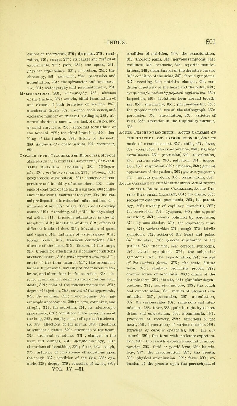 calibre of the trachea, 276 ; dyspnoea, 276 ; respi- ration, 276 ; cough, 277 ; its causes and results of experiments, 277; pain, 281; the sputa, 281; physical exploration, 281; inspection, 281; tra- cheoscopy, 281; palpation, 284; percussion and auscultation, 284; the spirometer and tape-meas- ure, 2S4; stethography and pneumatometry, 284. Malformations, 286; bibliography, 286; absence of the trachea, 2S7; atresia, blind termination of and closure of both branches of trachea, 287; oesophageal fistula, 287; absence, coalescence, and excessive number of tracheal cartilages, 288 ; ab- normal shortness, narrowness, lack of division, and unusual curvature, 2S8; abnormal formations of the bronchi, 2S8; the third bronchus, 288 ; dou- bling of the trachea, 289; fistulas of the neck, 289; diagnosis of tracheal fistula, 291; treatment, 291. Catarrh of the Tracheal and Bronchial Mucous Membrane ; Tracheitis, Bronchitis, Catarrh- alis ; bronchial catarrh, 292; bibliogra- phy, 292; prefatory remarks, 297 ; etiology, 301; geographical distribution, 301; influence of tem- perature and humidity of atmosphere, 302; influ- ence of condition of the earth's surface, 303; influ- ence of individual months of the year, 305; individ- ual predisposition to catarrhal inflammations, 306 ; influence of sex, 307 ; of age, 308; special exciting causes, 310 ;  catching, cold, 310 ; its physiologi- cal action, 311; injurious admixtures in the at- mosphere. 312; inhalation of dust. 312; effects of different kinds of dust, 313; inhalation of gases and vapors, 314; influence of various gases, 314 ; foreign bodies, 315; transient contagions, 315 ; diseases of the heart, 315 ; diseases of the lungs, 316 ; bronchitic affections as secondary conditions of other diseases, 316 ; pathological anatomy, 317; origin of the term catarrh, 317: the prominent lesions, hyperemia, swelling of the mucous - mem- brane, and alterations in the secretion, 318; ab- sence of anatomical demonstration of lesions after death, 319; color of the mucous membrane, 320 ; degree of injection, 320 ; extent of the hyperemia, 320; the swelling, 321; bronchiectasis, 322; mi- croscopic appearances, 322 ; ulcers, softening, and atrophy, 324 ; the secretion, 324 ; its microscopic appearance, 326; conditions of the parenchyma of the lung, 328; emphysema, collapse and atelecta- sis, 329 , affections of the pleura, 329; affections of lymphatic glands, 320 ; affections of the heart, 330 ; dropsical symptoms, 331 ; changes in the liver and kidneys, 331; symptomatology, 331; alterations of breathing, 331; fever, 332; cough, 335; influence of consistence of secretions upon the cough, 337; condition of the skin, 338 ; cya- nosis, 33S; dropsy, 339; secretion of sweat, 339; VOL. IV.-51 condition of nutrition, 339; the expectoration, 340 ; thoracic pains, 344 ; nervous symptoms, 344 ; chilliness, 345 ; headache, 345 ; soporific manifes- tations, 340; disturbances of the digestive organs, 346; condition of the urine, 347 ; febrile symptoms, 347; sweating, 349; nutritive changes, 349; con- dition of activity of the heart and the pulse, 349 ; symptoms furnished by physical exploration, 350; inspection, 350 ; deviations from normal breath- ing, 350 ; spirometry, 351 ; pneumatometry, 352; the graphic method, use of the stethograph, 352; percussion, 353; auscultation, 353 ; varieties of rales, 353; alteration in the respiratory murmur, 353. Acute Tracheobronchitis ; Acute Catarrh of the Trachea and Larger Bronchi, 356; its mode of commencement, 357; chills, 357; fever, 357; cough, 358 ; the expectoration, 360 ; physical examination, 300 ; percussion, 300 ; auscultation, 360 ; various rales, 3G0 ; palpation, 361; inspec- tion, 362; respiration, 362; dyspnoea, 362 ; general appearance of the patient, 363 ; gastric symptoms, 363 ; nervous symptoms, 363 ; terminations, 364. Acute Catarrh of the Medium-sized and Minutes Bronchi, Bronchitis Capillaris, Acute Dif- fuse Bronchial Catarrh, 364 ; its origin, 365; secondary catarrhal pneumonia, 365; its pathol- ogy, 366; severity of capillary bronchitis, 367; the respiration, 367 ; dyspnoea, 368 ; the type of breathing, 369; results obtained by percussion, 370; by auscultation, 370; the respiratory mur- mur, 371; various rales, 371; cough, 372 ; febrile symptoms, 372; action of the heart and pulse, 373; the skin, 373; general appearance of the patient, 374 ; the urine, 374; cerebral symptoms, 374; gastric symptoms, 374; the subjective symptoms, 374 ; the expectoration, 374 ; course of the various forms, 375; the acute diffuse form, 375; capillary bronchitis proper, 378; chronic forms of bronchitis, 383 ; origin of the chronic form, 383; its site, 384 ; glandular degen- erations, 3S4 ; symptomatology, 385 ; the cough and expectoration, 385; results of physical exa- mination, 3S7; percussion, 387; auscultation, 3S7 ; the various rales, 387; remissions and inter- missions, 3S8; fever, 3S8; pain in right hypochon- drium and epigastrium, 388; albuminuria, 389; prospects of recovery, 3S9; affections of the heart. 390 ; hypertrophy of various muscles, 390 ; varieties of chronic bronchitis, 391; the dry catarrh, 391; the form with moderate expectora- tion, 393 ; forms with excessive amount of expec- toration, 393 ; fetid or putrid form, 396; its etio- logy, 397; the expectoration, 397; the breath, 399 ; physical examination, 399; fever, 399 ; ex- tension of the process upon the parenchyma of