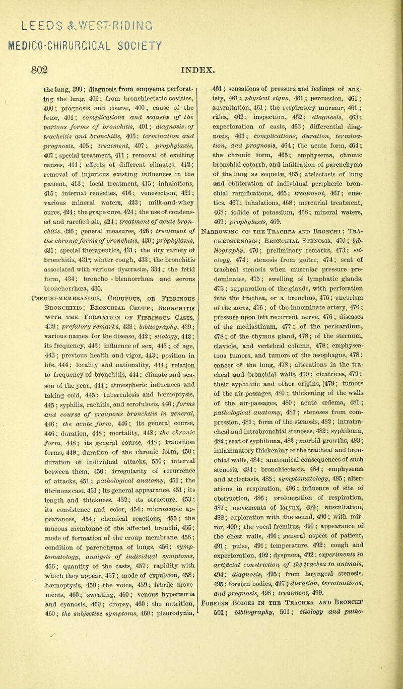 MEDICO-CHIRURCICAL SOCIETY 802 INDEX. the lung, 399; diagnosis from empyema perforat- ing the lung, 400; from bronchiectatic cavities, 400; prognosis and course, 400; cause of the fetor, 401; complications and sequeloz of the various forms of bronchitis, 401; diagnosis, of tracheitis and bronchitis, 403; termination and prognosis, 405; treatment, 407; prophylaxis, 407 ; special treatment, 411 ; removal of exciting causes, 411; effects of different climates, 412; removal of injurious existing influences in the patient, 413; local treatment, 415 ; inhalations, 415 ; internal remedies, 416; venesection, 421; various mineral waters, 423; milk-and-whey cures, 424; the grape cure, 424; the use of condens- ed and rarefied air, 424 ; treatment of acute bron- chitis, 426; general measures, 426; treatment of the chronic forms of bronchitis, 430; prophylaxis, 431; special therapeutics, 431; the dry variety of bronchitis, 431*, winter cough, 433; the bronchitis associated with various dyscrasise, 334 ; the fetid form, 434 ; broncho - blennorrhcea and serous bronchorrhoea, 435. Pseudo-membranous, Croupous, or Fibrinous Bronchitis; Bkonohial Croup; Bronchitis ■with the Formation of Fibrinous Casts, 438 ; prefatory remarks, 438 ; bibliography, 439 ; various names for the disease, 442; etiology, 442; its frequency, 443; influence of sex, 443; of age, 443; previous health and vigor, 443; position in life, 444; locality and nationality, 444 ; relation to frequency of bronchitis, 444; climate and sea- son of the year, 444; atmospheric influences and taking cold, 445; tuberculosis and haemoptysis, 445 ; syphilis, rachitis, and scrofulosis, 446; forms a?id course of croupous bronchitis in general, 446; the acute form, 446; its general course, 446; duration, 448; mortality, 448; the chronic form, 448; its general course, 448; transition forms, 449; duration of the chronic form, 450; duration of individual attacks, 550 ; interval between them, 450; irregularity of recurrence of attacks, 451; pathological anatomy, 451; the fibrinous cast, 451; Its general appearance, 451; its length and thickness, 452; its structure, 453; its consistence and color, 454; microscopic ap- pearances, 454; chemical reactions, 455; the mucous membrane of the affected bronchi, 455; mode of formation of the croup membrane, 456; condition of parenchyma of lungs, 456; symp- tomatology, analysis of individual symptoms, 456; quantity of the casts, 457; rapidity with which they appear, 457 ; mode of expulsion, 458; hsemoptysis, 458; the voice, 459; febrile move- ments, 460; sweating, 460 ; venous hyperemia and cyanosis, 460; dropsy, 460 ; the nutrition, 460 ; the subjective symptoms, 460 ; pleurodynia, 461; sensations of pressure and feelings of anx- iety, 461; physical signs, 461 ; percussion, 461; auscultation, 461; the respiratory murmur, 461; rales, 462; inspection, 462; diagnosis, 463; expectoration of casts, 463; differential diag- nosis, 463; complications, duration, termina- tion, and prognosis, 464 ; the acute form, 464 ; the chronic form, 465; emphysema, chronic bronchial catarrh, and infiltration of parenchyma of the lung as sequela?, 465; atelectasis of lung and obliteration of individual peripheric bron- chial ramifications, 465; treatment, 467; eme- tics, 467; inhalations, 468; mercurial treatment, 468; iodide of potassium, 468; mineral waters, 469; prophylaxis, 469. Narrowing of the Tbachea and Bronchi ; Tra- cheostenosis ; Bronchial Stenosis, 470; bib- liography, 470; preliminary remarks, 473; eti- ology, 474; stenosis from goitre, 474; seat of tracheal stenosis when muscular pressure pre- dominates, 475; swelling of lymphatic glands, 475 ; suppuration of the glands, with perforation into the trachea, or a bronchus, 476; aneurism of the aorta, 476 ; of the innominate artery, 476 ; pressure upon left recurrent nerve, 476 ; diseases of the mediastinum, 477; of the pericardium, 478; of the thymus gland, 478; of the sternum, clavicle, and vertebral column, 478; emphysea- tous tumors, and tumors of the oesophagus, 478; cancer of the lung, 478; alterations in the tra- cheal and bronchial walls, 479 ; cicatrices, 479 ; their syphilitic and other origins, [479; tumors of the air-passages, 4S0 ; thickening of the walls of the air-passages, 480; acute oedema, 481; pathological anatomy, 481; stenoses from com- pression, 481; form of the stenosis, 482 ; intratra- cheal and intrabronchial stenoses, 482; syphiloma, 482 ; seat of syphiloma, 483 ; morbid growths, 483; inflammatory thickening of the tracheal and bron- chial walls, 484; anatomical consequences of such stenosis, 484; bronchiectasis, 484; emphysema and atelectasis, 485; symptomatology, 485; alter- ations in respiration, 486; influence of site of obstruction, 486; prolongation of respiration, 487; movements of larynx, 489; auscultation, 489; exploration with the sound, 490 ; with mir- ror, 490 ; the vocal fremitus, 490 ; appearance of the chest walls, 491; general aspect of patient, 491; pulse, 491; temperature, 492; cough and expectoration, 492 ; dyspnoea, 492; experiments in artificial constriction of the trachea in animals, 494; diagnosis, 495; from laryngeal stenosis, 495; foreign bodies, 497 ; duration, terminations, and prognosis, 498; treatment, 499. Foreign Bodies in the Trachea and Bronchi' 601; bibliography, 501; etiology and patho-