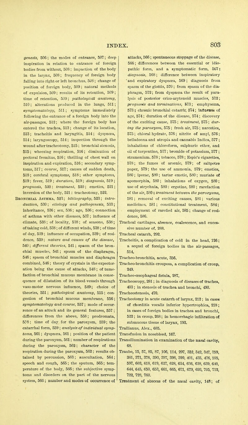 genesis, 506; the modes of entrance, 507; deep inspiration in relation to entrance of foreign bodies from without, 50S ; impaction of the body in the larynx, 508; frequency of foreign body falling into right or left bronchus, 508 ; change of position of foreign body, 509; natural methods of expulsion, 509; results of its retention, 509 ; time of retention, 509; pathologicdl anatomy, 510; alterations produced in the lungs, 511; symptomatology, 511; symptoms immediately following the entrance of a foreign body into the air-passages, 512; where the foreign body has entered the trachea, 513 ; change of its location, 513; tracheitis and laryngitis, 514; dyspnoea, 514; laryngoscopy, 514; inspection through the wound after tracheotomy, 515 ; bronchial stenosis, 515; wheezing respiration, 516; diminution of pectoral fremitus, 516; thrilling of chest wall on inspiration and expiration, 516 ; secondary symp- toms, 517; course, 517; causes of sudden death, 518; cerebral symptoms, 518; other symptoms, 519; fever, 519 ; duration, 519; diagnosis, 519 ; prognosis, 520 : treatment, 520; emetics, 521; inversion of the body, 521: tracheotomy, 522. Bronchial Asthma, 523; bibliography, 523; intro- duction, 530 ; etiology and pathogenesis, 533; inheritance, 536; sex, 536; age, 536; connection of asthma with other diseases, 537; influence of climate, 53S; of locality, 538; of seasons, 538; of taking cold, 538; of different winds, 538 ; of time of day, 539; influence of occupation, 539; of resi- dence, 539; nature and causes of the disease, 540; different theories, 541; spasm of the bron- chial muscles, 541; spasm of the diaphragm, 546; spasm of bronchial muscles and diaphragm combined, 546 ; theory of crystals in the expector- ation being the cause of attacks, 548; of tume- faction of bronchial mucous membrane in conse- quence of dilatation of its blood-vessels through vaso-motor nervous influence, 549; choice of theories, 551; pathological anatomy, 555; con- gestion of bronchial mucous membrane, 556; symptomatology and course, 557; mode of occur- rence of an attack and its general features, 557 ; differences from the above, 558; prodromata, 5?8; time of day for the paroxysm, 559; the catarrhal form, 559; analysis of individual symp- toms, 561; dyspnoea, 561; position of the patient during the paroxysm, 561; number of respirations during the paroxysm, 562; character of the respiration during the paroxysm, 562; results ob- tained by percussion, 563; auscultation, 564; speech and cough, 565; the sputum, 565; tem- perature of the body, 566; the subjective symp- toms and disorders on the part of the nervous system, 566 ; number and modes of occurrence of attacks, 566; spontaneous stoppage of the disease, 566; differences between the essential or idio- pathic form, and a symptomatic form, 567; diagnosis, 568; difference between inspiratory ' and expiratory dyspnoea, 569 ; diagnosis from spasm of the glottis, 570 ; from spasm of the dia- phragm, 572; from dyspnoea the result of para- lysis of posterior crico-arytenoid muscles, 572; prognosis and terminations, 573 ; emphysema, 573 ; chronic bronchial catarrh, 574; mflnewje of age, 574; duration of the disease, 574; discovery of the exciting cause, 575; treatment, 575 ; dur- ing the paroxysm, 575; fresh air, 575; narcotics, 575 ; chloral hydrate, 576; nitrite of amyl, 576; belladonna and atropia and cannabis Indica, 577 ; inhalations of chloroform, sulphuric ether, and oil of turpentine, 577; bromide of potassium, 577 ; stramonium, 578; tobacco, 578 ; Espic's cigarettes, 578; the fumes of arsenic, 579; of saltpetre paper, 579; the use of ammonia, 579; emetics, 580; ipecac, 580; tartar emetic, 580 ; muriate of apomorphia, 5S0; inhalations of oxygen, 580; use of strychnia, 580: ergotine, 580 ; rarefaction of the air, 5S0; treatment between the paroxysms, 581; removal of exciting causes, 581; various medicines, 581; constitutional treatment, 584; employment of rarefied air, 585; change of resi- dence, 586. Tracheal cartilages, absence, coalescence, and exces- sive number of, 288. Tracheal catarrh, 292. Tracheitis, a complication of cold in the head, 126; a sequel of foreign bodies in the air-passages, 514. Tracheo-bronchitis, acute, 356. Tracheo-bronchitis crouposa, a complication of croup, 249. Tracheo-oasophageal fistula, 287. Tracheoscopy, 281; in diagnosis of diseases of trachea, 403; in stenosis of trachea and bronchi, 490. Tracheostenosis, 470. Tracheotomy in acute catarrh of larynx, 212; in cases of chorditis vocalis inferior hypertrophica, 218; in cases of foreign bodies in trachea and bronchi, 522 ; in croup, 268; in hemorrhagic infiltration of submucous tissue of larynx, 193. Trallianus, Alex., 685. Transfusion in nosebleed, 167. Transillumination in examination of the nasal cavity, 68. Traube, 15, 57, 85, 87, 106, 114, 297, 332, 342, 347, 359, 361, 371, 376, 390, 397, 39S, 399, 401, 435, 476, 595, 597, 603, 618, 619, 627, 628, 634, 636, 638, 639, 640, 644, 645, 650, 653, 661, 665, 671, 679, 693, 705, 712, 722, 728, 760. Treatment of abscess of the nasal cavity, 148; of