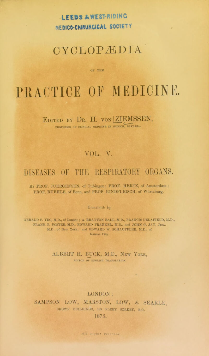 LEWS JcWEST-RIOINC MEDICO'CHIRUROICAt SOCIETY ■ CYCLOPAEDIA OK THK PRACTICE OF MEDICIN Edited by Dr. H. von [ZIEMSSEN, pfcOFBBBOR op CLINICAL MKMCINE IX MUNICH, BAYAlHA. VOL. V. DISEASES OF THE RESPIRATORY ORGANS. By PROF. JUERGENSFN, of Tiibingon; PROF. HERTZ, of Amsterdam ; PROF. RUEHLE, of Bonn, and PROF. RINDFLEISCH. of Wiirtzburg. Sr.insl.itcb by OERALD F. YEO, M.D., of London ; A. BRAYTON BALL, M.D., FRANCIS DELAFIELD, M.D. FRANK P. FOSTER, M.D., EDWARD FRANKEL, M.D., nnd JOHN C. JAY, Jux.. M.D., of BSW York ; nnd EDWARD W. SCHATJFFLER, M.D., of Camas City. ALBERT H. BUCK, M.D., New York, icnrroH of kncmsii tuaxslation. LONDON: SAMPSON LOW, MAUSTON, LOW, & SEARLE, CROWN BUILDINGS, 188 FLEET STREET, E.C. 1875. Alt righti reserved.