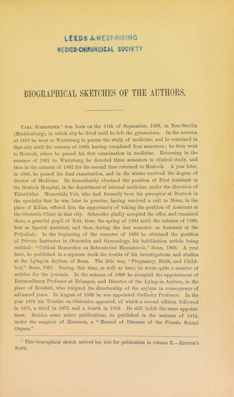 U£DS AWEST-R10INC MEOICO-CHIRURCICAl SOCIETY BIOGRAPHICAL SKETCHES OF THE AUTHORS. Carl Schroeder1 was born on the 11th of September, 1838, in Neu-Strelitz (Mecklenburg), in which city he lived until he left the gymnasium. In the autumn of 1858 he went to Wurtzburg to pursue the study of medicine, and he remained in that city until the autumn of 18G0, having completed four semesters ; he then went to Rostock, where he passed his first examination in medicine. Returning in the summer of 18G1 to Wurtzburg, he devoted three semesters to clinical study, and then in the autumn of 1862 for the second time returned to Rostock. A year later, in 1863, he passed his final examination, and in the winter received the degree of Doctor of Medicine. He immediately obtained the position of First Assistant at the Rostock Hospital, in the department of internal medicine, under the direction of Thierfelder. Meanwhile Veit, who had formerly been his preceptor at Rostock in the specialty that he was later to practise, having received a call to Bonn, in the place of Kilian, offered him the opportunity of taking the position of Assistant at the Obstetric Clinic in that city. Schroeder gladly accepted the offer, and remained there, a grateful pupil of Veit, from the spring of 1864 until the autumn of 1868, first as Special Assistant, and then, during the last semester, as Assistant at the Polyclinic. In the beginning of the semester of 1866 he obtained the position of Private Instructor in Obstetrics and Gynecology, his habilitation article being entitled: Critical Researches on Retrouterine Hematocele, Bonn, 1866. A year later, he published in a separate book the results of his investigations and studies at the Lying-in Asylum of Bonn. The title was, Pregnancy, Birth, and Child- bed, Bonn, 1867. During this time, as well as later, he wrote quite a number of articles for the journals. In the autumn of 1868 he accepted the appointment of Extraordinary Professor at Erlangen, and Director of the Lying-in Asylum, in the place of Rosshirt, who resigned the directorship of the asylum in consecpience of advanced years. In August of 1869 he was appointed Ordinary Professor. In the year 1870 his Treatise on Obstetrics appeared, of which a second edition followed in 1871, a third in 1872, and a fourth in 1874. He still holds the same appoint- ment. Besides some minor publications, he published in the autumn of 1874, under the auspices of Ziemssen, a  Manual of Diseases of the Female Sexual Organs. 1 This biographical sketch arrived too late for publication in volume X. Editor's Note.
