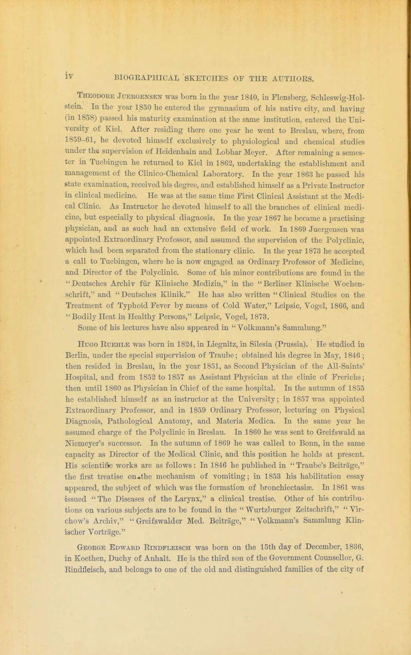 Theodore Juergensen was bom in the year 1840, in Flensberg, Schleswig-Hol- stein. In the year 1850 he entered the gymnasium of his native city, and having (in 1858) passed his maturity examination at the same institution, entered the Uni- versity of Kiel. After residing there one year he went to Brcslau, where, from 1859-61, he devoted himself exclusively to physiological and chemical studies under the supervision of Heidenhain and Lobhar Meyer. After remaining a semes- ter in Tuebingen he returned to Kiel in 1862, undertaking the establishment and management of the Clinico-Chemical Laboratory. In the year 1863 he passed his state examination, received his degree, and established himself as a Private Listructor in clinical medicine. He was at the same time First Clinical Assistant at the Medi- cal Clinic. As Instructor he devoted himself to all the branches of clinical medi- cine, but especially to physical diagnosis. In the year 1867 he became a practising physician, and as such had an extensive field of work. In 1869 Juergensen was appointed Extraordinary Professor, and assumed the supervision of the Polyclinic, which had been separated from the stationary clinic. In the year 1873 he accepted a call to Tuebingen, where he is now engaged as Ordinary Professor of Medicine, and Director of the Polyclinic. Some of his minor contributions are found in the Deutsches Archiv fur Klinische Medizin,1' in the Berliner Klinische Wochen- schrift, and  Deutsches Klinik. He has also written  Clinical Studies on the Treatment of Typhoid Fever by means of Cold Water, Leipsic, Vogel, 1866, and Bodily Heat in Healthy Persons, Leipsic, Vogel, 1873. Some of his lectures have also appeared in  Volkmann's Sammlung. Hugo Ruehle was born in 1824, in Liegnitz, in Silesia (Prussia). He studied in Berlin, under the special supervision of Traube; obtained his degree in May, 1846 ; then resided in Breslau, in the year 1851, as Second Physician of the All-Saints' Hospital, and from 1852 to 1857 as Assistant Physician at the clinic of Frerichs; then until 1860 as Physician in Chief of the same hospital. In the autumn of 1855 he established himself as an instructor at the University; in 1857 was appointed Extraordinary Professor, and in 1859 Ordinary Professor, lecturing on Physical Diagnosis, Pathological Anatomy, and Materia Medica. In the same year he assumed charge of the Polyclinic in Breslau. In 1860 he was sent to Greifswald as Niemeyer's successor. In the autumn of 1869 he was called to Bonn, in the same capacity as Director of the Medical Clinic, and this position he holds at present. His scientific works are as follows : In 1846 he published in Traube's Beitrage, the first treatise on*the mechanism of vomiting; in 1853 his habilitation essay appeared, the subject of which was the formation of bronchiectasis. Li 1861 was •issued  The Diseases of the Larynx, a clinical treatise. Other of his contribu- tions on various subjects are to be found in the  Wurtzburger Zeitschrift,  Vir- chow's Archiv,  Greifswalder Med. Beitrage, Volkmann's Sammlung Klin- ischer Vortrage. George Edward Rindfleisch was born on the 15th day of December, 1836, in Koethen, Duchy of Anhalt. He is the third son of the Government Counsellor, G. Rindfleisch, and belongs to one of the old and distinguished families of the city of