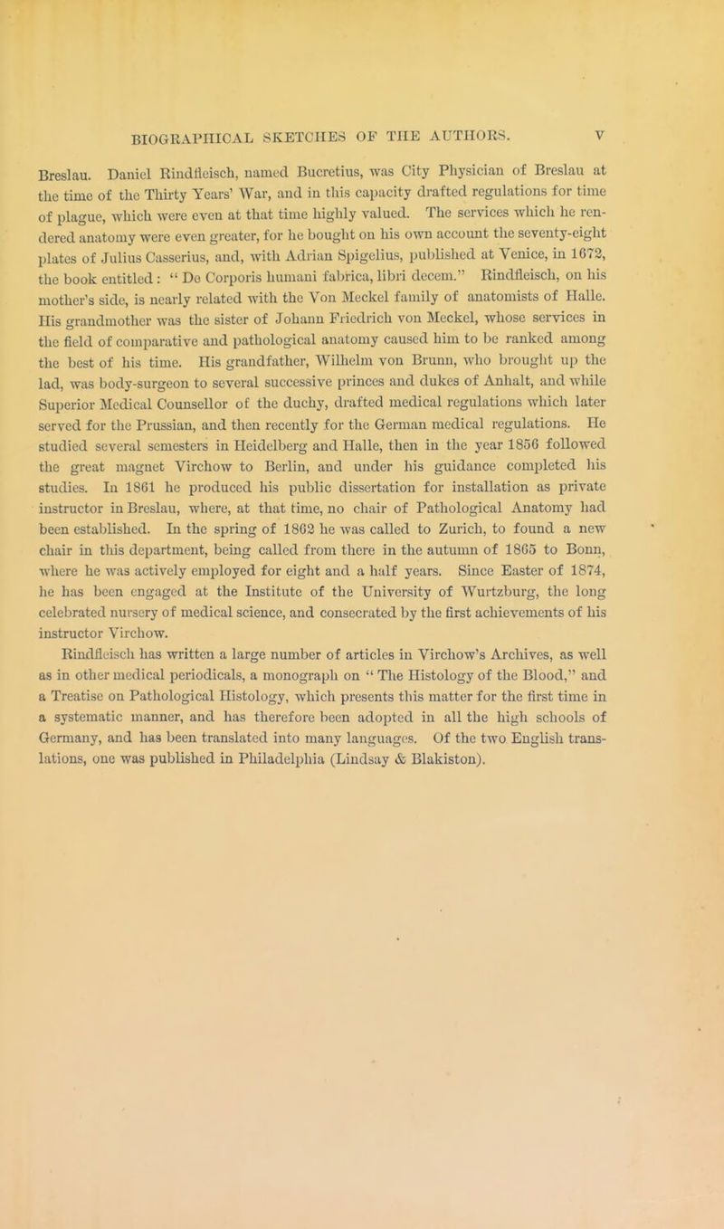 Breslau. Daniel Rindfleisch, named Bucretius, was City Physician of Breslau at the time of the Thirty Years' War, and in this capacity drafted regulations for time of plague, which were even at that time highly valued. The services which he ren- dered anatomy were even greater, for he bought on his own account the seventy-eight plates of Julius Casserius, and, with Adrian Spigelius, published at Venice, in 1672, the book entitled :  Do Corporis humani fabrica, libri decern. Rindfleisch, on his mother's side, is nearly related with the Von Meckel family of anatomists of Halle. His grandmother was the sister of Johann Fiiedrich von Meckel, whose services in the field of comparative and pathological anatomy caused him to be ranked among the best of his time. His grandfather, Wilhelm von Brunn, who brought up the lad, was body-surgeon to several successive princes and dukes of Anhalt, and while Superior Medical Counsellor of the duchy, drafted medical regulations which later served for the Prussian, and then recently for the German medical regulations. He studied several semesters in Heidelberg and Halle, then in the year 1856 followed the great magnet Virchow to Berlin, and under his guidance completed his studies. In 1861 he produced his public dissertation for installation as private instructor in Breslau, where, at that time, no chair of Pathological Anatomy had been established. In the spring of 1862 he was called to Zurich, to found a new chair in this department, being called from there in the autumn of 1865 to Bonn, where he was actively employed for eight and a half years. Since Easter of 1874, he has been engaged at the Institute of the University of Wurtzburg, the long celebrated nursery of medical science, and consecrated by the first achievements of his instructor Virchow. Rindfleisch has written a large number of articles in Virchow's Archives, as well as in other medical periodicals, a monograph on  The Histology of the Blood, and a Treatise on Pathological Histology, which presents this matter for the first time in a systematic manner, and has therefore been adopted in all the high schools of Germany, and has been translated into many languages. Of the two English trans- lations, one was published in Philadelphia (Lindsay & Blakiston).