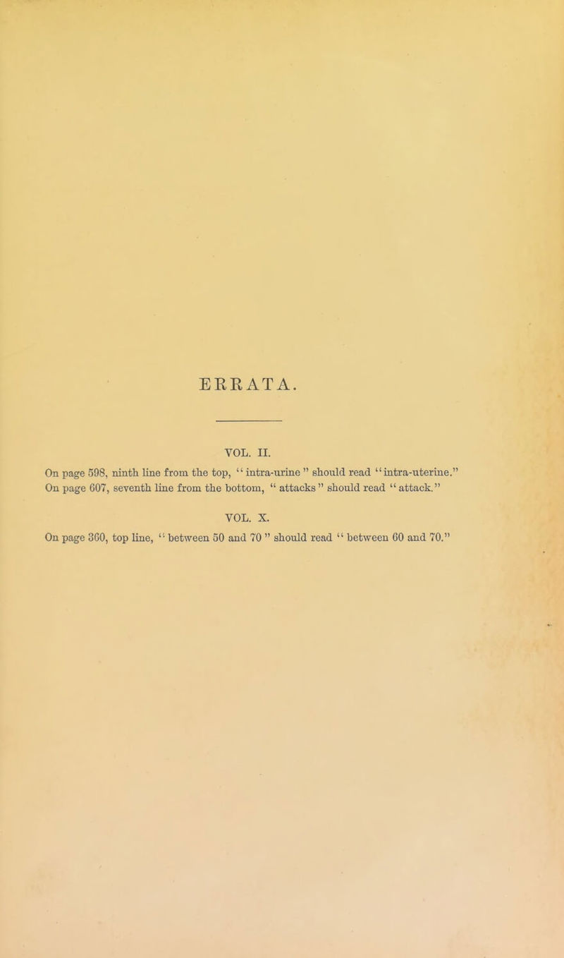 EKE AT A. VOL. II. On page 598, ninth line from the top,  intra-urine  should read intra-uterine. On page 607, seventh line from the bottom,  attacks should read  attack. VOL. X. On page SCO, top line,  between 50 and 70  should read  between CO and 70.