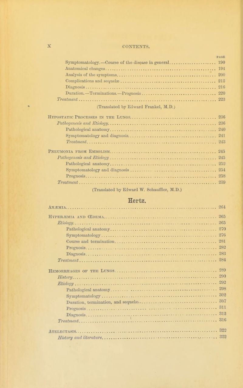PAGE Symptomatology.—Course of the disease in general 190 Anatomical changes 194 Analysis of the symptoms 200 Complications and sequela? 212 Diagnosis 210 Duration.—Terminations.—Prognosis 220 Treatment 223 (Translated by Edward Frankel, M.D.) Hypostatic Processes est the Lungs 236 Pathogenesis and Etiology 236 Pathological anatomy 240 Symptomatology and diagnosis 241 Treatment 243 Pneumonia from Embolism 245 Pathogenesis and Etiology 245 Pathological anatomy 252 Symptomatology and diagnosis 254 Prognosis 258 Treatment 259 (Translated by Edward W. Schauffler, M.D.) Hertz. Anaemia 264 Hyperemia and (Edema 265 Etiology 265 Pathological anatomy 270 Symptomatology 276 Course and termination 281 Prognosis 282 Diagnosis 283 Treatment - 284 Hemorrhages op the Lungs 289 History 290 Etiology 293 Pathological anatomy 298 Symptomatology 3(32 Duration, termination, and sequela? 307 Prognosis 311 Diagnosis 312 Treatment 316 Atelectasis 323 History and literature 322