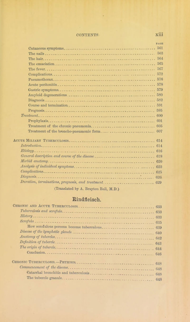 PAGE Cutaneous symptoms 561 The nails 563 The hair , 564 The emaciation 565 The fever 567 Complications 572 Pneumothorax 576 Acute peritonitis 578 Gastric symptoms , 579 Amyloid degenerations 580 Diagnosis 582 Course and termination 591 Prognosis 595 Treatment 600 Prophylaxis 601 Treatment of the chronic pneumonia 605 Treatment of the broncho-pneunionic form 607 Acute Miliary Tuberculosis „ 614 Introduction , 614 Etiology 616 General description and course of the disease 618 Morbid anatomy , 620 Analysis of individual symptoms 622 Complications 025 Diagnosis ' 026 Duration, terminations, prognosis, and treatment 629 (Translated by A. Brayton Ball, M.D.) Rindfleisch. Chronic and Acute Tuberculosis 033 Tuberculosis and scrofula t 033 Eiatory 633 Scrofula 635 How scrofulous persons become tuberculous 639 Disease of the lymphatic glands (540 Anatomy of tubercles Q42 Definition of tubercle 043 The origin of tubercle 044 Conclusion _ q^q Chronic Tuberculosis.—Phthisis , Q4g Commencement of the disease ^4g Catarrhal bronchitis and tuberculosis , (J4g The tubercle granule. , Q4g