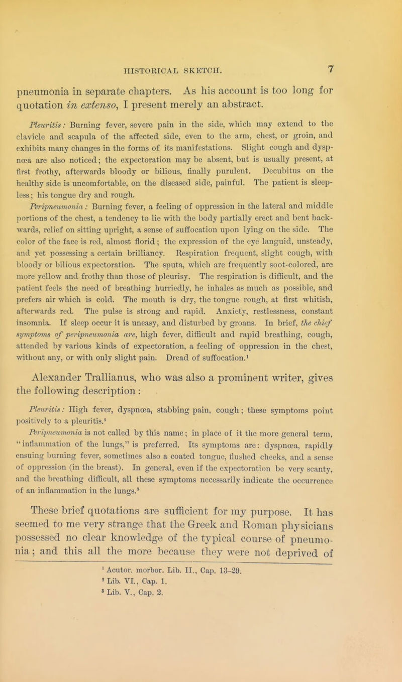 pneumonia in separate chapters. As his account is too long for quotation in extenso, I present merely an abstract. Pleuritis: Burning fever, severe pain in the side, which may extend to the clavicle and scapula of the affected side, even to the arm, chest, or groin, and exhibits many changes in the forms of its manifestations. Slight cough and dysp- noea are also noticed; the expectoration may be absent, but is usually present, at first frothy, afterwards bloody or bilious, finally purulent. Decubitus on the healthy side is uncomfortable, on the diseased side, painful. The patient is sleep- less ; his tongue dry and rough. Peripneumonia : Burning fever, a feeling of oppression in the lateral and middle portions of the chest, a tendency to lie with the body partially erect and bent back- wards, relief on sitting upright, a sense of suffocation upon lying on the side. The color of the face is red, almost florid ; the expression of the eye languid, unsteady, and yet possessing a certain brilliancy. Inspiration frequent, slight cough, with bloody or bilious expectoration. The sputa, which are frequently soot-colored, are mure yellow and frothy than those of pleurisy. The respiration is difficult, and the patient feels the need of breathing hurriedly, he inhales as much as possible, and prefers air which is cold. The mouth is dry, the tongue rough, at first whitish, afterwards red. The pulse is strong and rapid. Anxiety, restlessness, constant insomnia. If sleep occur it is uneasy, and disturbed by groans. In brief, the chief symptoms of peripneumonia are, high fever, difficult and rapid breathing, cough, attended by various kinds of expectoration, a feeling of oppression in the chest, without any, or with only slight pain. Dread of suffocation.1 Alexander Trallianus, who was also a prominent writer, gives the following description: Pleuritis: High fever, dyspnoea, stabbing pain, cough; these symptoms point positively to a pleuritis.2 Peripneumonia is not called by this name; in place of it the more general term, inflammation of the lungs,1'is preferred. Its symptoms are: dyspnoea, rapidly ensuing burning fever, sometimes also a coated tongue, Hushed cheeks, and a sense of oppression (in the breast). In general, even if the expectoration be very scanty, and the breathing difficult, all these symptoms necessarily indicate the occurrence of an inflammation in the lungs.3 These brief quotations are sufficient for my purpose. It has seemed to me very strange that the Greek and Roman physicians possessed no clear knowledge of the typical course of pneumo- nia ; and this all the more because they were not deprived of 1 Acutor. morbor. Lib. II., Cap. 13-29. 5 Lib. VI., Cap. 1. 1 Lib. V., Cap. 2.