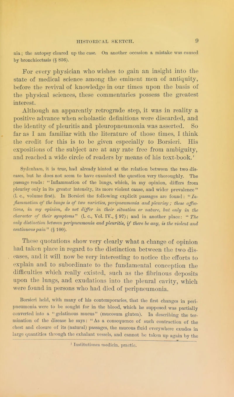 nia; the autopsy cleared up the ease. On auother occasion a mistake was caused by bronchiectasis (§ 836). For every physician who wishes to gain an insight into the state of medical science among the eminent men of antiquity, before the revival of knowledge in our times upon the basis of the physical sciences, these commentaries possess the greatest interest. Although an apparently retrograde step, it was in reality a positive advance when scholastic definitions were discarded, and the identity of pleuritis and pleuropneumonia was asserted. So far as I am familiar with the literature of those times, I think the credit for this is to be given especially to Borsieri. His expositions of the subject are at any rate free from ambiguity, and reached a wide circle of readers by means of his text-book.1 Sydenham, it is true, had already hinted at the relation between the two dis- eases, but he does not seem to have examined the question very thoroughly. The passage reads: Inflammation of the lungs, which, in my opinion, differs from pleurisy only in its greater intensity, its more violent cause, and wider prevalence  (1. c, volume first). In Borsieri the following explicit passages are found: In- flammation of the lungs is of two varieties, peripneumonia and pleurisy ; these affec- tions, in my opinion, do not differ in their situation or nature, but only in the character of their symptoms' (1. c, Vol. IV., § 97); and in another place:  The only distinction between peripneumonia and pleuritis, if there be any, is the violent and continuous pain1,1 (§ 100). These quotations show very clearly what a change of opinion had taken place in regard to the distinction between the two dis- eases, and it will now be very interesting to notice the efforts to explain and to subordinate to the fundamental conception the difficulties which really existed, such as the fibrinous deposits upon the lungs, and exudations into the pleural cavity, which were found in persons who had died of peripneumonia. Borsieri held, with many of his contemporaries, that the first changes in peri- pneumonia were to be sought for in the blood, which he supposed was partially converted into a gelatinous mucus (mucosum gluten). In describing the ter- mination of the disease he says: As a consequence of such contraction of the chest and closure of its (natural) passages, the mucous fluid everywhere exudes in large quantities through the exhalant vessels, and cannot be taken up again by the • HL ,