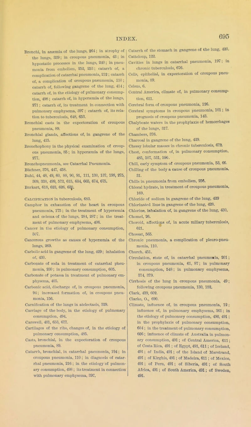 Bronchi, in anamiia of the lungs, 264 ; in atrophy of the lungs, 339; in croupous pneumonia, 43; in hypostatic processes in the lungs, 240; in pneu- monia from embolism, 252, 253; catarrh of, a complication of catarrhal pneumonia, 212 ; catarrh of, a complication of croupous pneumonia, 110 ; catarrh of, following gangrene of the lung, 414 ; catarrh of, in the etiology of pulmonary consump- tion, 498 J catarrh of, in hyperemia of the lungs, 271 ; catarrh of, its treatment in connection with pulmonary emphysema, 397 ; catarrh of, its rela- tion to tuberculosis, 648, 653. Bronchial casts in the expectoration of croupous pneumonia, 89. Bronchial glands, affections of, in gangrene of the lung, 415. Bronchophony in the physical examination of croup- ous pneumonia, 85 ; in hyperemia of the lungs, 277. Bronchopneumonia, see Catarrhal Pneumonia. Biichner, 376, 447, 458. Buhl, 44, 48, 49, 60, 88, 90, 91, 111, 130, 137, 198, 275, 309, 338, 499, 572, 615, 634, 665, 674, 675. Bnrkart, 618, 623, 626. 630. Calcification in tuberculosis, 683. Camphor in exhaustion of the heart in croupous pneumonia, 175 ; in the treatment of hyperemia and oedema of the lungs, 284, 287; in the treat- ment of pulmonary emphysema, 406. Cancer in the etiology of pulmonary consumption, 507. Cancerous growths as causes of hyperemia of the lungs, 269. Carbolic? acid in gangrene of the lung. 429; inhalation of. 430. Carbonate of soda in treatment of catarrhal pneu- monia, 230; in pulmonary consumption, 605. Carbonate of potassa in treatment of pulmonary em- physema, 405. Carbonic acid, discharge of, in croupous pneumonia, 94 ; increased formation of, in croupous pneu- monia, 156. Carnification of the lungs in atelectasis, 329. Carriage of the body, in the etiology of pulmonary consumption, 494. Carswell, 481, 653, 677. Cartilages of the ribs, changes of, in the etiology of pulmonary consumption, 485. Casts, bronchial, in the expectoration of croupous pneumonia, 89. Catarrh, bronchial, in catarrhal pneumonia, 194; in croupous pneumonia, 110; in diagnosis of catar- rhal pneumonia, 216; in the etiology of pulmon- ary consumption, 498 ; its treatment in connection with pulmonary emphysema, 397. Catarrh of the stomach in gangrene of the lung, 420. Catteloup, 122. Cavities in lungs in catarrhal pneumonia, 197; in chronic tuberculosis, 676. Cells, epithelial, in expectoration of croupous pneu- monia, 89. Celsus, 6. Central America, climate of, in pulmonary consump- tion, 611. Cerebral form of croupous pneumonia, 126. Cerebral symptoms in croupous pneumonia, 101; in prognosis of croupous pneumonia, 143. Chalybeate waters in the prophylaxis of hemorrhages of the lungs, 317. Chambers, 376. Charcoal in gangrene of the lung, 429. Cheesy lobular masses in chronic tuberculosis, 672. Chest, conformation of, in pulmonary consumption, 485, 507, 531, 590. Chill, early symptom of croupous pneumonia, 53, 66. Chilling of the body a cause of croupous pneumonia, 31. Chills in pneumonia from embolism, 256. Chloral hydrate, in treatment of croupous pneumonia, 169. Chloride of sodium in gangrene of the lung, 429 Chlorinated lime in gangrene of the lung, 428. Chlorine, inhalation of, in gangrene of the lung, 430. Chomel, 26. Choroid, affections of, in acute miliary tuberculosis, 621. Chossat, 565. Chronic pneumonia, a complication of pleuro-pneu- monia, 110. Church, 451. Circulation, state of, in catarrhal pneumomia, 201; in croupous pneumonia, 61, 87; in pulmonary consumption, 548; in pulmonary emphysema, 374, 379. Cirrhosis of the lung in croupous pneumonia, 49; following croupous pneumonia, 130, 182. Clark, 439, 602. Clarke, O., 690. Climate, influence of, in croupous pneumonia, 12 ; influence of, in pulmonary emphysema, 361; in the etiology of pulmonary consumption, 490, 491 ; in the prophylaxis of pulmonary consumption, 604 ; in the treatment of pulmonary consumption, 606 ; influence of climate of Australia in pulmon- ary consumption, 491; of Central America, 611; of Costa Rica, 491; of Egypt, 491, 611; of Iceland, 491; of India, 491; of the Island of Marstrand, 491 ; of Kirghis, 491; of Madeira, 611; of Mexico, 491; of Peru, 491; of Siberia, 491; of South Africa, 491; of South America, 491; of Sweden, 491.
