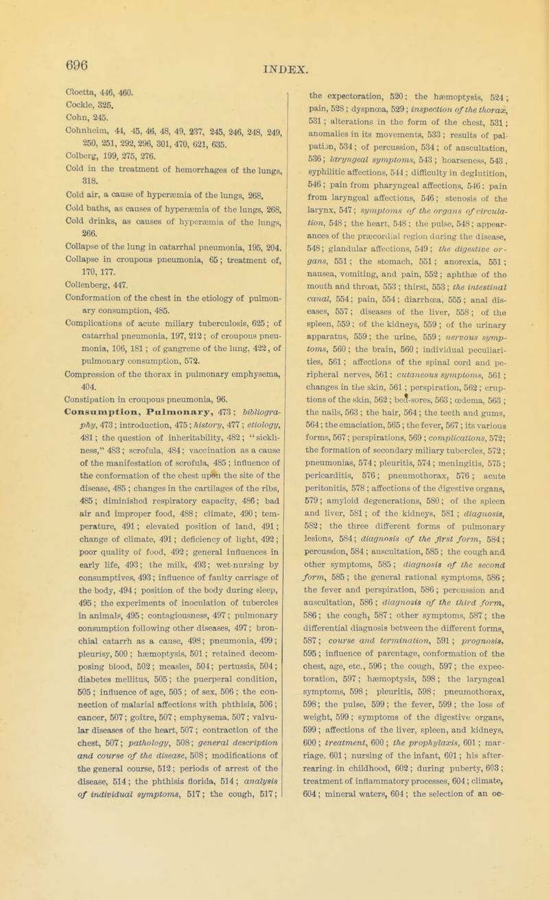 INDEX. Cloetta, 446, 460. Cockle, 326. Cohn, 245. Cohnheim, 44, 45, 46, 48, 40, 237, 245, 246, 248, 249, 250, 251, 292, 296, 301, 470, 021, 635. Colberg, 199, 275, 276. Cold in the treatment of hemorrhages of the lungs, 318. Cold air, a cause of hyperemia of the lungs, 268. Cold baths, as causes of hyperemia of the lungs, 268. Cold drinks, as causes of hyperemia of the lungs, 266. Collapse of the lung in catarrhal pneumonia, 195, 204. Collapse in croupous pneumonia, 65; treatment of, 170, 177. Collenberg, 447. Conformation of the chest in the etiology of pulmon- ary consumption, 485. Complications of acute miliary tuberculosis, 625; of catarrhal pneumonia, 197, 212 ; of croupous pneu- monia, 106, 181 ; of gangrene of the lung, 422, of pulmonary consumption, 572. Compression of the thorax in pulmonary emphysema, 404. Constipation in croupous pneumonia, 96. Consumption, Pulmonary, 473 ; bibliogra- phy, 473; introduction, 475; history, 477 ; etiology, 481; the question of inheritability, 482; sickli- ness, 4S3 ; scrofula, 484; vaccination as a cause of the manifestation of scrofula, 485 ; influence of the conformation of the chest upon the site of the disease, 485 ; changes in the cartilages of the ribs, 485; diminished respiratory capacity, 486; bad air and improper food, 488: climate, 490; tem- perature, 491; elevated position of land, 491; change of climate, 491; deficiency of light, 492; poor quality of food, 492; general influences in early life, 493; the milk, 493; wet-nursing by consumptives, 493; influence of faulty carriage of the body, 494 ; position of the body during sleep, 495; the experiments of inoculation of tubercles in animals, 495; contagiousness, 497; pulmonary consumption following other diseases, 497; bron- chial catarrh as a cause, 498; pneumonia, 499; pleurisy, 500 ; haemoptysis, 501 ; retained decom- posing blood, 502 ; measles, 501; pertussis, 504 ; diabetes mellitus, 505; the puerperal condition, 605 ; influence of age, 505 ; of sex, 506 ; the con- nection of malarial affections with phthisis, 506 ; cancer, 507; goitre, 507; emphysema, 507; valvu- lar diseases of the heart, 507 ; contraction of the chest, 507; pathology, 508; general description and course of the disease, 508; modifications of the general course, 512; periods of arrest of the disease, 514; the phthisis florida, 514 ; analysis of individual symptoms, 517; the cough, 517; the expectoration, 520; the haemoptysis, 524; pain, 528: dyspnoea, 529; inspection, of the thorax, 531; alterations in the form of the chest, 531 ; anomalies in its movements, 533; results of pal- pation, 534 ; of percussion, 534 ; of auscultation, 536; laryngeal symptoms, 543 ; hoarseness, 543 , syphilitic affections, 544 ; difficulty in deglutition, 546; pain from pharyngeal affections, 546: pain from laryngeal affections, 546; stenosis of the larynx, 547; symptoms of the organs of circula- tion, 548; the heart. 548 ; the pulse, 548; appear- ances of the precordial region during the disease, 548; glandular affections, 549; the digestive or- gans, 551; the stomach, 551; anorexia, 551 ; nausea, vomiting, and pain, 552; aphtha? of tho mouth and throat, 553 ; thirst, 553; the intestinal canal, 554; pain, 554 ; diarrhoea, 555; anal dis- eases, 557; diseases of the liver, 558; of the spleen, 559; of the kidneys, 559 ; of the urinary apparatus, 559; the urine, 559; nervous symp- toms, 560; the brain, 560 ; individual peculiari- ties, 501; affections of the spinal cord and pe- ripheral nerves, 561: cutaneous symptoms, 501 ; changes in the skin, 561; perspiration, 562; erup- tions of the skin, 502 ; beil-sores, 503; oedema, 503 ; the nails, 563 ; the hair, 564; the teeth and gums, 564; the emaciation, 505; the fever, 507; its various forms, 567; perspirations, 509 ; complications, 572; the formation of secondary miliary tubercles, 572; pneumonias, 574; pleuritis, 574 ; meningitis, 575 ; pericarditis, 570; pneumothorax, 576 ; acute peritonitis, 578 ; affections of the digestive organs, 579; amyloid degenerations, 580; of the spleen and liver, 581; of the kidneys, 581; diagnosis, 582; the three different forms of pulmonary lesions, 5S4; diagnosis of the first form, 584; percussion, 584 ; auscultation, 585; the cough and other symptoms, 585 ; diagnosis of the second form, 585; the general rational symptoms, 5S6; the fever and perspiration, 586; percussion and auscultation, 586 ; diagnosis of the third form, 586; the cough, 587: other symptoms, 587; the differential diagnosis between the different forms, 587; course and termination, 591; prognosis, 595 ; influence of parentage, conformation of the chest, age, etc., 596; the cough, 597; the expec- toration, 597; haemoptysis, 598; the laryngeal symptoms, 598; pleuritis, 598; pneumothorax, 598; the pulse, 599; the fever, 599; the loss of weight, 599; symptoms of the digestive organs, 599; affections of the liver, spleen, and kidneys, 600; treatment, 600; the prophylaxis, 601; mar- riage, 601; nursing of the infant, 001; his after- rearing in childhood, 602 ; during puberty, 003 ; treatment of inflammatory processes, 604 ; climate, 604 ; mineral waters, 604 ; the selection of an oc-